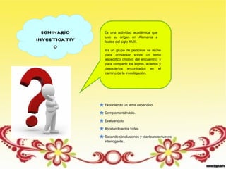 seminario
investigativ
o
Es una actividad académica que
tuvo su origen en Alemania a
finales del siglo XVIII.
Es un grupo de personas se reúne
para conversar sobre un tema
específico (motivo del encuentro) y
para compartir los logros, aciertos y
desaciertos encontrados en el
camino de la investigación.
Exponiendo un tema específico.
Complementándolo.
Evaluándolo
Aportando entre todos
Sacando conclusiones y planteando nuevos
interrogante..
 