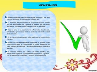VENTAJAS
Reflexión didáctica que el director hace al comienzo y que abre
muchos horizontes de comprensión, relación, etc.
La repetición del pensamiento de los grandes autores permite
no solo apropiárselo,sino, aprender el método que de hecho
emplearon, lo que es un modo de ejercitarse en el filosofar.
Tratar el tema en sí, objetivamente y finamente, discutiéndolo,
criticándolo, apreciándolo desde el punto de vista de la verdad
de su solución.
Es un instrumento aplicable a todas las áreas del conocimiento
humano.
Proporciona una experiencia de aprendizaje en grupo a través
de la comunicación, la cual posibilita un mayor aprendizaje de
cada miembro en particular y a una retroalimentación durante el
ejercicio.
El seminario tambien no s ofrece un control abierto y de
amplitud de exigencias y posibilidades con respecto a gráficos,
uso de diapositivas, materiales y diversas clases de medios.
 