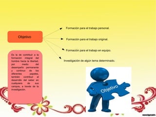 Objetivo
Es la de contribuir a la
formación integral del
hombre hacia la libertad,
por medio del
desempeño permanente
y continuo de los
diferentes papeles,
también contribuir al
desarrollo del saber en
cualquiera de sus
campos, a través de la
investigación.
Formación para el trabajo personal.
Formación para el trabajo original.
Formación para el trabajo en equipo.
Investigación de algún tema determinado.
 