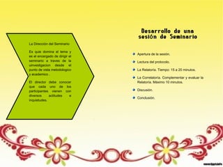 La Dirección del Seminario
Es quie domina el tema y
es el encergado de dirigir el
seminario a traves de la
uinvestigacion desde el
punto de vista metodologico
y academico .
El director debe conocer
que cada uno de los
participantes vienen con
diversos actitudes e
inquietudes.
Desarrollo de una
sesi n de Seminarioó
Apertura de la sesión.
Lectura del protocolo.
La Relatoría. Tiempo: 15 a 20 minutos.
La Correlatoría. Complementar y evaluar la
Relatoría. Máximo 10 minutos.
Discusión.
Conclusión.
 