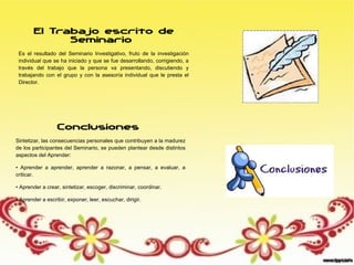 El Trabajo escrito de
Seminario
Es el resultado del Seminario Investigativo, fruto de la investigación
individual que se ha iniciado y que se fue desarrollando, corrigiendo, a
través del trabajo que la persona va presentando, discutiendo y
trabajando con el grupo y con la asesoría individual que le presta el
Director.
Conclusiones
Sintetizar, las consecuencias personales que contribuyen a la madurez
de los participantes del Seminario, se pueden plantear desde distintos
aspectos del Aprender:
• Aprender a aprender, aprender a razonar, a pensar, a evaluar, a
criticar.
• Aprender a crear, sintetizar, escoger, discriminar, coordinar.
• Aprender a escribir, exponer, leer, escuchar, dirigir.
 