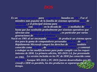 DOS Es un  sistema operativo   para  computadores   basados en  x86  . Fue el miembro más popular de la familia de sistemas operativos  DOS   de  Microsoft  , y el principal sistema para  computadoras personales   compatible   con  IBM PC   en la década de  1980   y mediados de  1990  , hasta que fue sustituida gradualmente por sistemas operativos que ofrecían una  interfaz gráfica de usuario  , en particular por varias generaciones de  Microsoft Windows  . Nació en 1981 al ser encargada  Microsoft   de producir un sistema operativo para la gama de computadores personales  IBM PC   de  IBM  . Rápidamente Microsoft compró los derechos de  QDOS   también conocido como  86-DOS  , de  Seattle Computer Products  , y comenzó a trabajar en las modificaciones para poder cumplir con los requerimientos de IBM. La primera edición, MS-DOS 1.0, fue presentada en 1982. [   La versión incluida en los PC de IBM fue conocida como  PC DOS  . Aunque MS-DOS y PC-DOS fueron desarrollados por Microsoft e IBM en paralelo, los dos productos se separaron con el tiempo. 