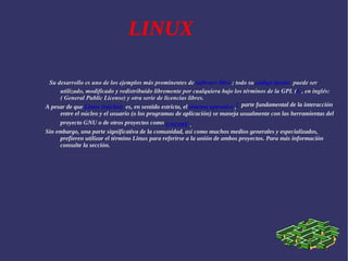 LINUX Su desarrollo es uno de los ejemplos más prominentes de  software libre  ; todo su  código fuente   puede ser utilizado, modificado y redistribuido libremente por cualquiera bajo los términos de la GPL ( L  , en inglés:( General Public License) y otra serie de licencias libres.  A pesar de que  Linux (núcleo)   es, en sentido estricto, el  sistema operativo  , [   parte fundamental de la interacción entre el núcleo y el usuario (o los programas de aplicación) se maneja usualmente con las herramientas del proyecto GNU o de otros proyectos como  GNOME  .  Sin embargo, una parte significativa de la comunidad, así como muchos medios generales y especializados, prefieren utilizar el término Linux para referirse a la unión de ambos proyectos. Para más información consulte la sección. 