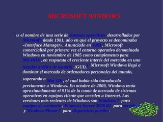 MICROSOFT WINDOWS E s el nombre de una serie de  sistemas operativos   desarrollados por  Microsoft   desde 1981, año en que el proyecto se denominaba «Interface Manager». Anunciado en  1983  , Microsoft comercializó por primera vez el entorno operativo denominado Windows en noviembre de 1985 como complemento para  MS-DOS  , en respuesta al creciente interés del mercado en una  interfaz gráfica de usuario   (GUI). [   Microsoft Windows llegó a dominar el mercado de ordenadores personales del mundo, superando a  Mac OS  , el cual había sido introducido previamente a Windows. En octubre de 2009, Windows tenía aproximadamente el 91% de la cuota de mercado de sistemas operativos en equipos cliente que acceden a Internet. Las versiones más recientes de Windows son  Windows 7   para  equipos de escritorio  ,  Windows Server 2008 R2   para  servidores   y  Windows Phone 7   para  dispositivos móviles . 