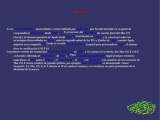MAC OS X Es un  sistema operativo   desarrollado y comercializado por  Apple Inc.   que ha sido incluido en su gama de computadoras  Macintosh   desde  2002  . [   [   Es el sucesor del  Mac OS 9   (la versión final del Mac OS Classic), el sistema operativo de Apple desde  1984  . [   Está basado en  UNIX  , y se construyó sobre las tecnologías desarrolladas en  NeXT   entre la segunda mitad de los 80's y finales de  1996  , cuando Apple adquirió esta compañía. [   [   Desde la versión  Mac OS X 10.5   Leopard para procesadores  Intel  , el sistema tiene la certificación UNIX 03. [ La primera versión del sistema fue  Mac OS X Server 1.0   en  1999  , y en cuanto al escritorio, fue Mac OS X v10.0 «Cheetah» (liberada el  24 de marzo   de  2001  ). [   Para  dispositivos empotrados   Apple produce versiones específicas: el  iOS   para el  iPhone  , el  iPod Touch  ,   el  iPad   y el  Apple TV  . Los nombres de las versiones de Mac OS X tienen nombre de grandes felinos, por ejemplo:  Mac OS X v10.6   es denominado «Snow Leopard». En Mac OS X, la X denota el 10 en número romano y se constituye en parte prominente de la identidad de la marca.  