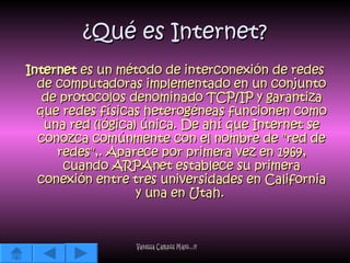 ¿Qué es Internet? Internet  es un método de interconexión de redes de computadoras implementado en un conjunto de protocolos denominado TCP/IP y garantiza que redes físicas heterogéneas funcionen como una red (lógica) única. De ahí que Internet se conozca comúnmente con el nombre de "red de redes",. Aparece por primera vez en 1969, cuando ARPAnet establece su primera conexión entre tres universidades en California y una en Utah.  Vanessa Campos Mayo...!!! 