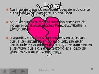 Las herramientas de mantenimiento de weblogs se clasifican, principalmente, en dos tipos:  aquellas que ofrecen una solución completa de alojamiento, gratuita (como Freewebs, Blogger y LiveJournal) y aquellas soluciones consistentes en software que, al ser instalado en un sitio web, permiten crear, editar y administrar un blog directamente en el servidor que aloja el sitio (como es el caso de WordPress o de Movable Type).  Vanessa Campos Mayo...!!! 