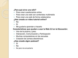 ¿Para qué sirve una wiki?
 Para crear cuestionarios online
 Para crear una web con contenidos multimedia
 Para crear una web de forma colaborativa
¿Has creado un video tutorial online?
 No
 Sí
 Me gustaría aprender a hacerlo
Características que ayudan a usar la Web 2.0 en la Educación:
 Uso de la pizarra y yeso
 Interacción, Comunicación y Participación
 Muchas computadoras en las escuelas
 Creación de correos electrónicos
¿Has creado algún podcast?
 Sí
 No
 No pero me encantaría
 