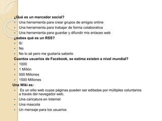 ¿Qué es un marcador social?
 Una herramienta para crear grupos de amigos online
 Una herramienta para trabajar de forma colaborativa
 Una herramienta para guardar y difundir mis enlaces web
¿sabes qué es un RSS?
 Sí
 No
 No lo sé pero me gustaría saberlo
Cuantos usuarios de Facebook, se estima existen a nivel mundial?
 1000
 1 Millón
 500 Millones
 1500 Millones
Una Wiki es:
 Es un sitio web cuyas páginas pueden ser editadas por múltiples voluntarios
a través del navegador web.
 Una caricatura en Internet
 Una mascota
 Un mensaje para los usuarios
 