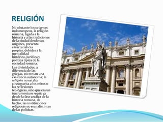 RELIGIÓN
No obstante los orígenes
indoeuropeos, la religión
romana, ligada a la
historia y a las tradiciones
de la ciudad desde sus
orígenes, presenta
características
propias, debidas a la
mentalidad
histórica, jurídica y
política típica de la
sociedad romana.
Las divinidades, a
diferencia de las
griegas, no tenían una
existencia autónoma; la
religión no estaba
circunscrita a los mitos o
las reflexiones
teológicas, sino que era un
instrumentum regni: ya
desde la fase arcáica de la
historia romana, de
hecho, las instituciones
religiosas no eran distintas
de las políticas.
 
