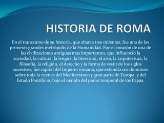 En el transcurso de su historia, que abarca tres milenios, fue una de las
primeras grandes metrópolis de la Humanidad. Fue el corazón de una de
las civilizaciones antiguas más importantes, que influenció la
sociedad, la cultura, la lengua, la literatura, el arte, la arquitectura, la
filosofía, la religión, el derecho y la forma de vestir de los siglos
sucesivos; fue capital del Imperio romano, que extendía sus dominios
sobre toda la cuenca del Mediterráneo y gran parte de Europa, y del
Estado Pontificio, bajo el mando del poder temporal de los Papas.
 