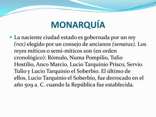 MONARQUÍA
 La naciente ciudad estado es gobernada por un rey
(rex) elegido por un consejo de ancianos (senatus). Los
reyes míticos o semi-míticos son (en orden
cronológico): Rómulo, Numa Pompilio, Tulio
Hostilio, Anco Marcio, Lucio Tarquinio Prisco, Servio
Tulio y Lucio Tarquinio el Soberbio. El último de
ellos, Lucio Tarquinio el Soberbio, fue derrocado en el
año 509 a. C. cuando la República fue establecida.
 