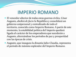 IMPERIO ROMANO
 El vencedor ulterior de todas estas guerras civiles, César
Augusto, abolirá de facto la República y consolidará un
gobierno unipersonal y centralizado de todo el
territorio, conocido como Imperio Romano. A partir de este
momento, la estabilidad política del Imperio quedará
ligada al carácter de los emperadores que sucederán a
Augusto, alternándose los periodos de paz y prosperidad
con las épocas de crisis.
 Augusto, que inaugura la dinastía Julio-Claudia, representa
el periodo de máximo esplendor del Imperio Romano.
 