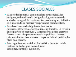 CLASES SOCIALES
 La sociedad romana, como muchas otras sociedades
antiguas, se basaba en la desigualdad, y, como en toda
sociedad desigual, la tensión entre las clases y su dialéctica
es el motor de su historia y su principal característica.
 Las clases que se distinguieron fueron cinco:
patricios, plebeyos, esclavos, clientes y libertos. La tensión
entre patricios y plebeyos y las rebeliones de los esclavos
fueron las más importantes noticias políticas; las tres
primeras fueron las clases con mayor actividad política; las
otras dos, menos.
 Esta organización social no fue estática durante toda la
historia de la Antigua Roma. Hubo
tensiones, cambios, evolución.
 
