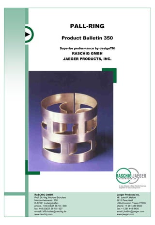 PALL-RING
Product Bulletin 350
RASCHIG GMBH
Prof. Dr.-Ing. Michael Schultes
Mundenheimerstr. 100
D-67061 Ludwigshafen
phone.: +49 (0)621 56 18 - 648
fax: +49 (0)621 56 18 - 627
e-maill: MSchultes@raschig.de
www.raschig.com
Jaeger Products Inc.
Mr. John P. Halbirt
1611 Peachleaf
USA-Houston, Texas 77039
phone: +1 281 449 9500
fax: +1 281 449 9400
email: jhalbirt@jaeger.com
www.jaeger.com
Superior performance by designTM
RASCHIG GMBH
JAEGER PRODUCTS, INC.
 