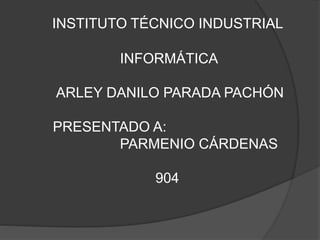 INSTITUTO TÉCNICO INDUSTRIAL
INFORMÁTICA
ARLEY DANILO PARADA PACHÓN
PRESENTADO A:
PARMENIO CÁRDENAS
904
 
