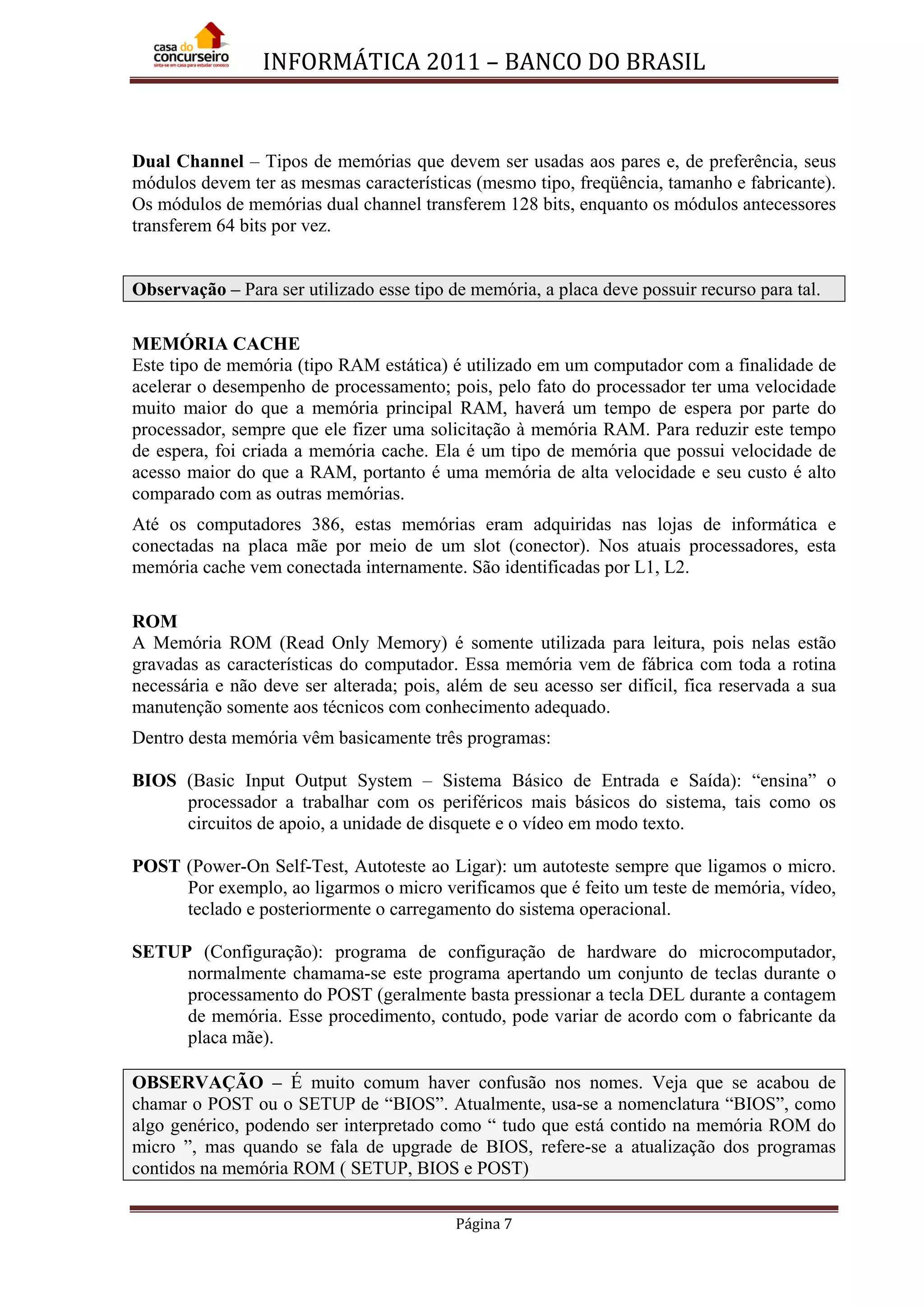 INFORMÁTICA 2011 – BANCO DO BRASIL
Página 7
Dual Channel – Tipos de memórias que devem ser usadas aos pares e, de preferência, seus
módulos devem ter as mesmas características (mesmo tipo, freqüência, tamanho e fabricante).
Os módulos de memórias dual channel transferem 128 bits, enquanto os módulos antecessores
transferem 64 bits por vez.
Observação – Para ser utilizado esse tipo de memória, a placa deve possuir recurso para tal.
MEMÓRIA CACHE
Este tipo de memória (tipo RAM estática) é utilizado em um computador com a finalidade de
acelerar o desempenho de processamento; pois, pelo fato do processador ter uma velocidade
muito maior do que a memória principal RAM, haverá um tempo de espera por parte do
processador, sempre que ele fizer uma solicitação à memória RAM. Para reduzir este tempo
de espera, foi criada a memória cache. Ela é um tipo de memória que possui velocidade de
acesso maior do que a RAM, portanto é uma memória de alta velocidade e seu custo é alto
comparado com as outras memórias.
Até os computadores 386, estas memórias eram adquiridas nas lojas de informática e
conectadas na placa mãe por meio de um slot (conector). Nos atuais processadores, esta
memória cache vem conectada internamente. São identificadas por L1, L2.
ROM
A Memória ROM (Read Only Memory) é somente utilizada para leitura, pois nelas estão
gravadas as características do computador. Essa memória vem de fábrica com toda a rotina
necessária e não deve ser alterada; pois, além de seu acesso ser difícil, fica reservada a sua
manutenção somente aos técnicos com conhecimento adequado.
Dentro desta memória vêm basicamente três programas:
BIOS (Basic Input Output System – Sistema Básico de Entrada e Saída): “ensina” o
processador a trabalhar com os periféricos mais básicos do sistema, tais como os
circuitos de apoio, a unidade de disquete e o vídeo em modo texto.
POST (Power-On Self-Test, Autoteste ao Ligar): um autoteste sempre que ligamos o micro.
Por exemplo, ao ligarmos o micro verificamos que é feito um teste de memória, vídeo,
teclado e posteriormente o carregamento do sistema operacional.
SETUP (Configuração): programa de configuração de hardware do microcomputador,
normalmente chamama-se este programa apertando um conjunto de teclas durante o
processamento do POST (geralmente basta pressionar a tecla DEL durante a contagem
de memória. Esse procedimento, contudo, pode variar de acordo com o fabricante da
placa mãe).
OBSERVAÇÃO – É muito comum haver confusão nos nomes. Veja que se acabou de
chamar o POST ou o SETUP de “BIOS”. Atualmente, usa-se a nomenclatura “BIOS”, como
algo genérico, podendo ser interpretado como “ tudo que está contido na memória ROM do
micro ”, mas quando se fala de upgrade de BIOS, refere-se a atualização dos programas
contidos na memória ROM ( SETUP, BIOS e POST)
 