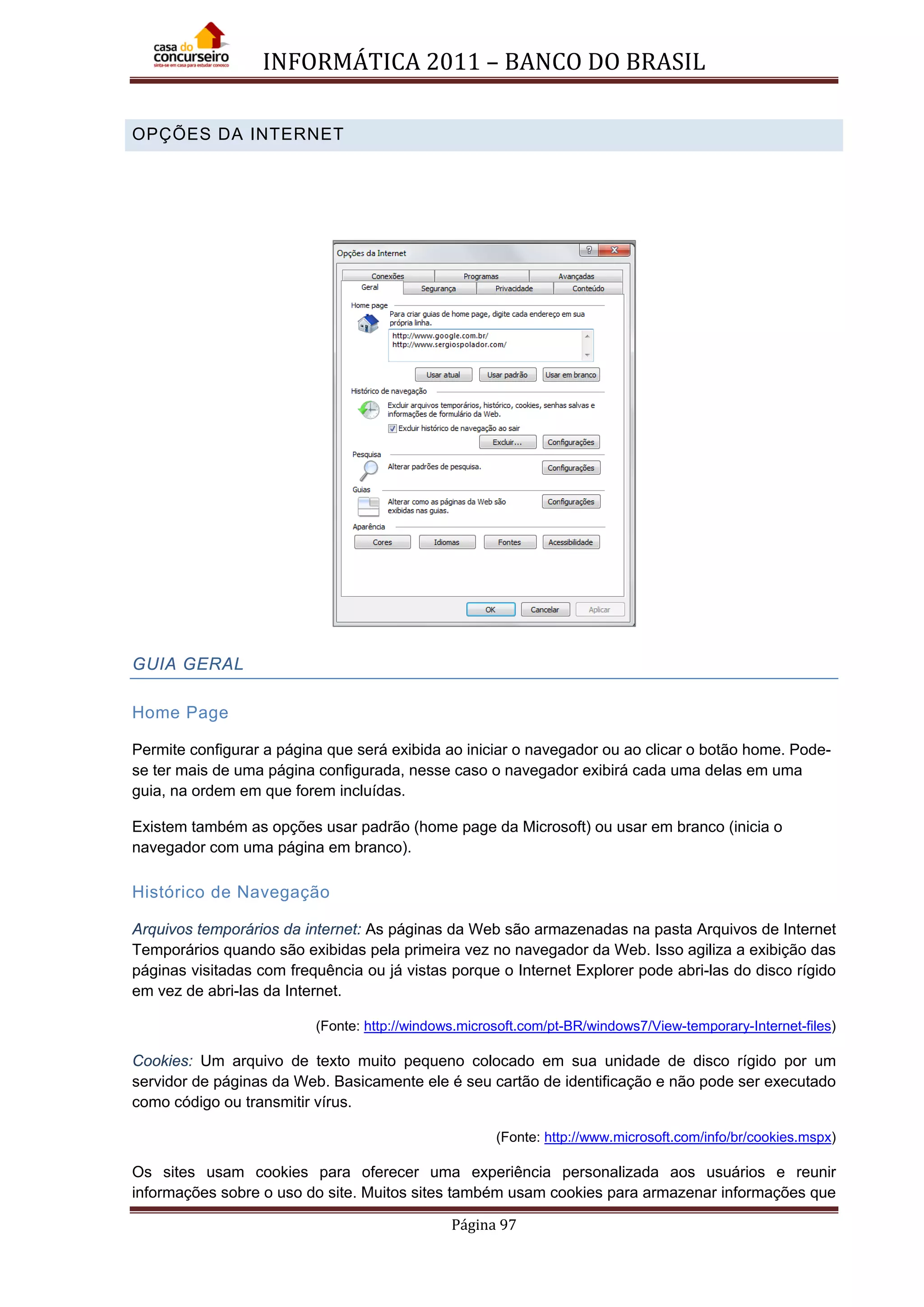 INFORMÁTICA 2011 – BANCO DO BRASIL
Página 97
OPÇÕES DA INTERNET
GUIA GERAL
Home Page
Permite configurar a página que será exibida ao iniciar o navegador ou ao clicar o botão home. Pode-
se ter mais de uma página configurada, nesse caso o navegador exibirá cada uma delas em uma
guia, na ordem em que forem incluídas.
Existem também as opções usar padrão (home page da Microsoft) ou usar em branco (inicia o
navegador com uma página em branco).
Histórico de Navegação
Arquivos temporários da internet: As páginas da Web são armazenadas na pasta Arquivos de Internet
Temporários quando são exibidas pela primeira vez no navegador da Web. Isso agiliza a exibição das
páginas visitadas com frequência ou já vistas porque o Internet Explorer pode abri-las do disco rígido
em vez de abri-las da Internet.
(Fonte: http://windows.microsoft.com/pt-BR/windows7/View-temporary-Internet-files)
Cookies: Um arquivo de texto muito pequeno colocado em sua unidade de disco rígido por um
servidor de páginas da Web. Basicamente ele é seu cartão de identificação e não pode ser executado
como código ou transmitir vírus.
(Fonte: http://www.microsoft.com/info/br/cookies.mspx)
Os sites usam cookies para oferecer uma experiência personalizada aos usuários e reunir
informações sobre o uso do site. Muitos sites também usam cookies para armazenar informações que
 