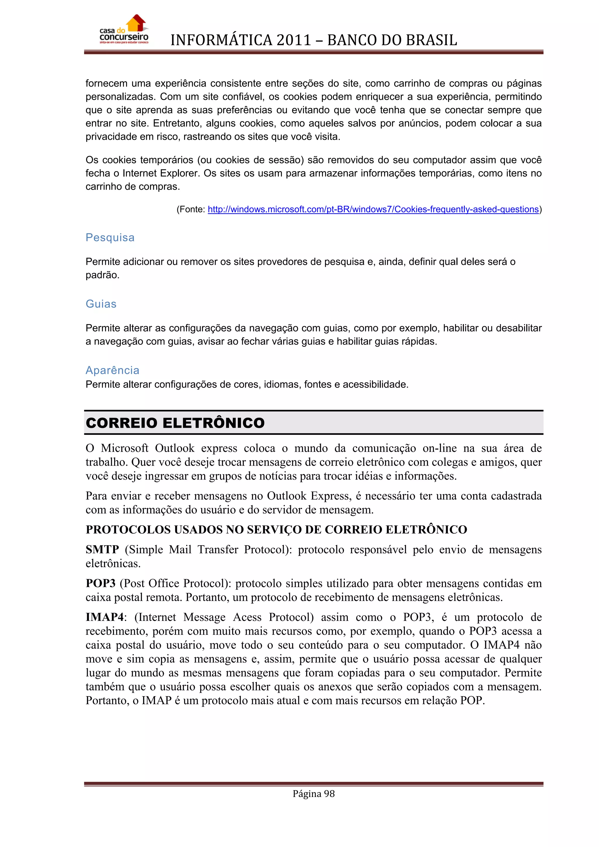 INFORMÁTICA 2011 – BANCO DO BRASIL
Página 98
fornecem uma experiência consistente entre seções do site, como carrinho de compras ou páginas
personalizadas. Com um site confiável, os cookies podem enriquecer a sua experiência, permitindo
que o site aprenda as suas preferências ou evitando que você tenha que se conectar sempre que
entrar no site. Entretanto, alguns cookies, como aqueles salvos por anúncios, podem colocar a sua
privacidade em risco, rastreando os sites que você visita.
Os cookies temporários (ou cookies de sessão) são removidos do seu computador assim que você
fecha o Internet Explorer. Os sites os usam para armazenar informações temporárias, como itens no
carrinho de compras.
(Fonte: http://windows.microsoft.com/pt-BR/windows7/Cookies-frequently-asked-questions)
Pesquisa
Permite adicionar ou remover os sites provedores de pesquisa e, ainda, definir qual deles será o
padrão.
Guias
Permite alterar as configurações da navegação com guias, como por exemplo, habilitar ou desabilitar
a navegação com guias, avisar ao fechar várias guias e habilitar guias rápidas.
Aparência
Permite alterar configurações de cores, idiomas, fontes e acessibilidade.
CORREIO ELETRÔNICO
O Microsoft Outlook express coloca o mundo da comunicação on-line na sua área de
trabalho. Quer você deseje trocar mensagens de correio eletrônico com colegas e amigos, quer
você deseje ingressar em grupos de notícias para trocar idéias e informações.
Para enviar e receber mensagens no Outlook Express, é necessário ter uma conta cadastrada
com as informações do usuário e do servidor de mensagem.
PROTOCOLOS USADOS NO SERVIÇO DE CORREIO ELETRÔNICO
SMTP (Simple Mail Transfer Protocol): protocolo responsável pelo envio de mensagens
eletrônicas.
POP3 (Post Office Protocol): protocolo simples utilizado para obter mensagens contidas em
caixa postal remota. Portanto, um protocolo de recebimento de mensagens eletrônicas.
IMAP4: (Internet Message Acess Protocol) assim como o POP3, é um protocolo de
recebimento, porém com muito mais recursos como, por exemplo, quando o POP3 acessa a
caixa postal do usuário, move todo o seu conteúdo para o seu computador. O IMAP4 não
move e sim copia as mensagens e, assim, permite que o usuário possa acessar de qualquer
lugar do mundo as mesmas mensagens que foram copiadas para o seu computador. Permite
também que o usuário possa escolher quais os anexos que serão copiados com a mensagem.
Portanto, o IMAP é um protocolo mais atual e com mais recursos em relação POP.
 