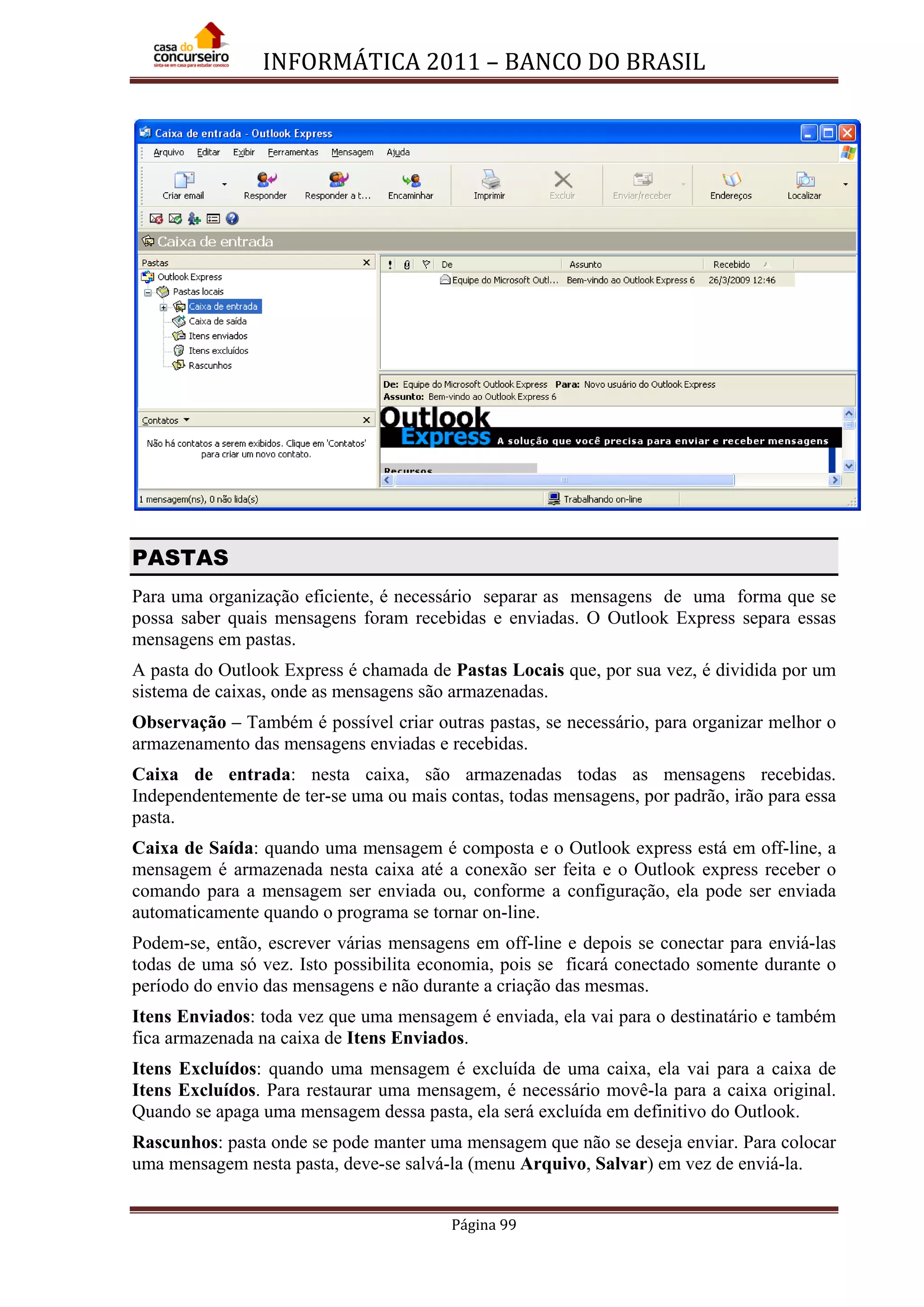 INFORMÁTICA 2011 – BANCO DO BRASIL
Página 99
PASTAS
Para uma organização eficiente, é necessário separar as mensagens de uma forma que se
possa saber quais mensagens foram recebidas e enviadas. O Outlook Express separa essas
mensagens em pastas.
A pasta do Outlook Express é chamada de Pastas Locais que, por sua vez, é dividida por um
sistema de caixas, onde as mensagens são armazenadas.
Observação – Também é possível criar outras pastas, se necessário, para organizar melhor o
armazenamento das mensagens enviadas e recebidas.
Caixa de entrada: nesta caixa, são armazenadas todas as mensagens recebidas.
Independentemente de ter-se uma ou mais contas, todas mensagens, por padrão, irão para essa
pasta.
Caixa de Saída: quando uma mensagem é composta e o Outlook express está em off-line, a
mensagem é armazenada nesta caixa até a conexão ser feita e o Outlook express receber o
comando para a mensagem ser enviada ou, conforme a configuração, ela pode ser enviada
automaticamente quando o programa se tornar on-line.
Podem-se, então, escrever várias mensagens em off-line e depois se conectar para enviá-las
todas de uma só vez. Isto possibilita economia, pois se ficará conectado somente durante o
período do envio das mensagens e não durante a criação das mesmas.
Itens Enviados: toda vez que uma mensagem é enviada, ela vai para o destinatário e também
fica armazenada na caixa de Itens Enviados.
Itens Excluídos: quando uma mensagem é excluída de uma caixa, ela vai para a caixa de
Itens Excluídos. Para restaurar uma mensagem, é necessário movê-la para a caixa original.
Quando se apaga uma mensagem dessa pasta, ela será excluída em definitivo do Outlook.
Rascunhos: pasta onde se pode manter uma mensagem que não se deseja enviar. Para colocar
uma mensagem nesta pasta, deve-se salvá-la (menu Arquivo, Salvar) em vez de enviá-la.
 