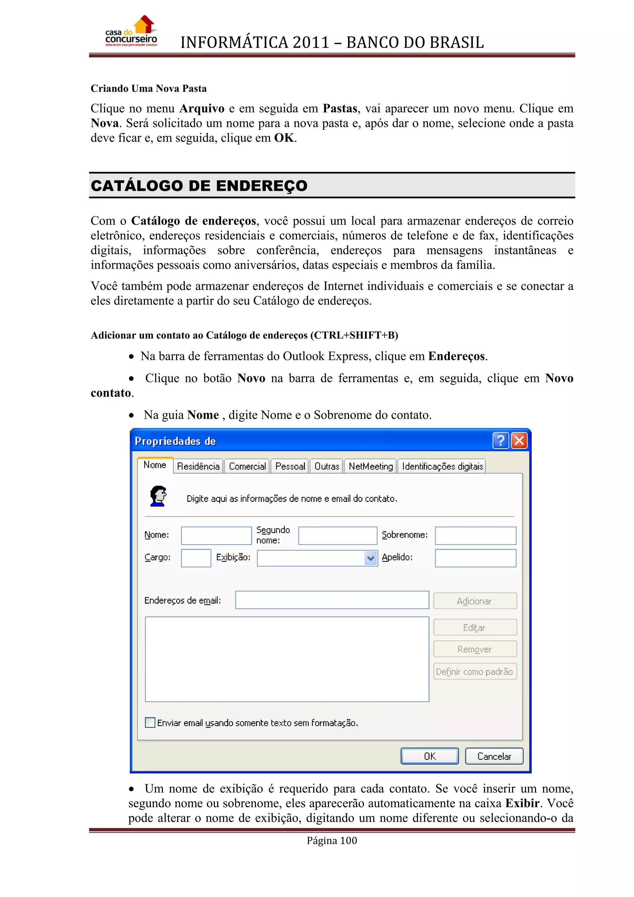 INFORMÁTICA 2011 – BANCO DO BRASIL
Página 100
Criando Uma Nova Pasta
Clique no menu Arquivo e em seguida em Pastas, vai aparecer um novo menu. Clique em
Nova. Será solicitado um nome para a nova pasta e, após dar o nome, selecione onde a pasta
deve ficar e, em seguida, clique em OK.
CATÁLOGO DE ENDEREÇO
Com o Catálogo de endereços, você possui um local para armazenar endereços de correio
eletrônico, endereços residenciais e comerciais, números de telefone e de fax, identificações
digitais, informações sobre conferência, endereços para mensagens instantâneas e
informações pessoais como aniversários, datas especiais e membros da família.
Você também pode armazenar endereços de Internet individuais e comerciais e se conectar a
eles diretamente a partir do seu Catálogo de endereços.
Adicionar um contato ao Catálogo de endereços (CTRL+SHIFT+B)
• Na barra de ferramentas do Outlook Express, clique em Endereços.
• Clique no botão Novo na barra de ferramentas e, em seguida, clique em Novo
contato.
• Na guia Nome , digite Nome e o Sobrenome do contato.
• Um nome de exibição é requerido para cada contato. Se você inserir um nome,
segundo nome ou sobrenome, eles aparecerão automaticamente na caixa Exibir. Você
pode alterar o nome de exibição, digitando um nome diferente ou selecionando-o da
 