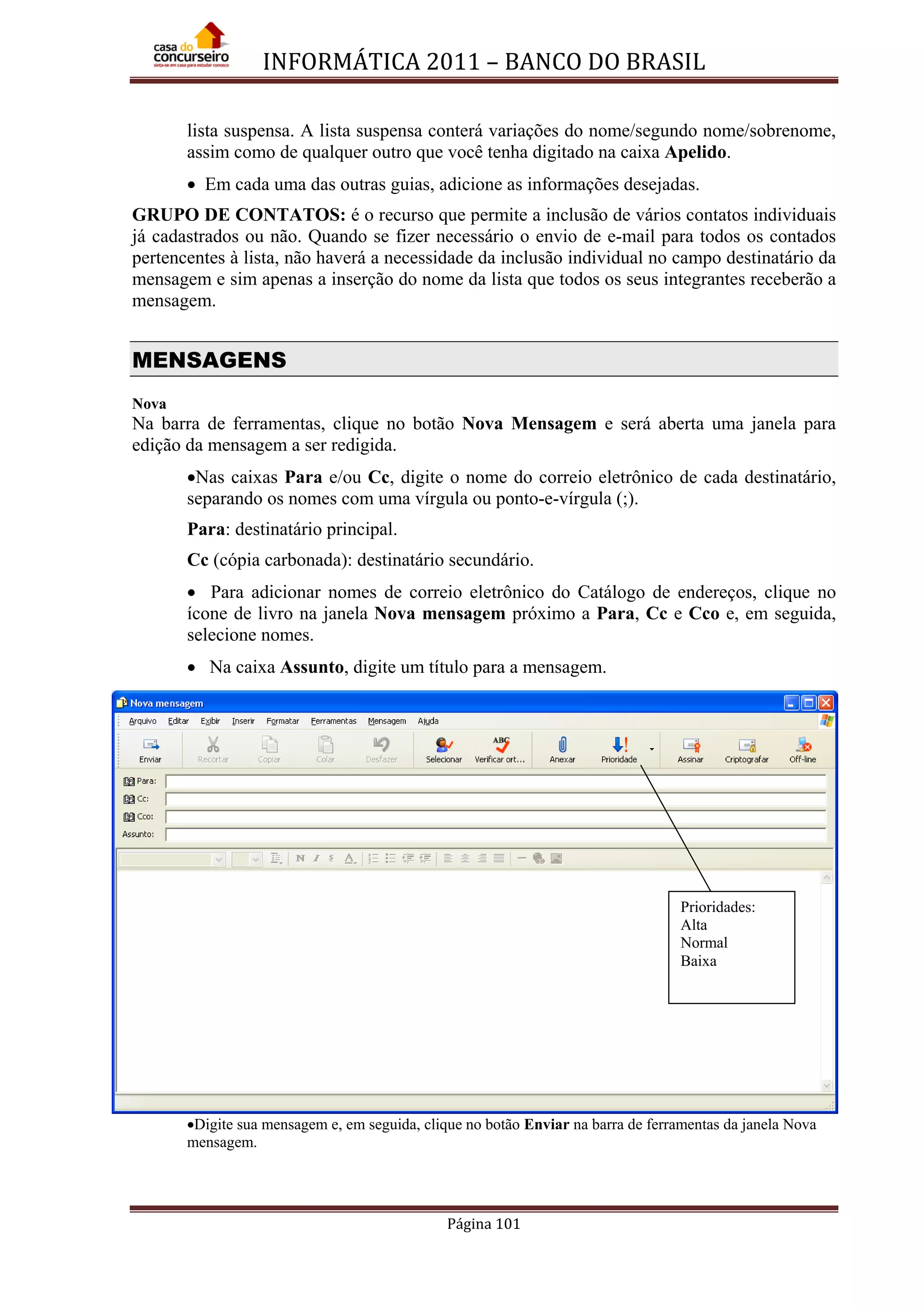 INFORMÁTICA 2011 – BANCO DO BRASIL
Página 101
lista suspensa. A lista suspensa conterá variações do nome/segundo nome/sobrenome,
assim como de qualquer outro que você tenha digitado na caixa Apelido.
• Em cada uma das outras guias, adicione as informações desejadas.
GRUPO DE CONTATOS: é o recurso que permite a inclusão de vários contatos individuais
já cadastrados ou não. Quando se fizer necessário o envio de e-mail para todos os contados
pertencentes à lista, não haverá a necessidade da inclusão individual no campo destinatário da
mensagem e sim apenas a inserção do nome da lista que todos os seus integrantes receberão a
mensagem.
MENSAGENS
Nova
Na barra de ferramentas, clique no botão Nova Mensagem e será aberta uma janela para
edição da mensagem a ser redigida.
•Nas caixas Para e/ou Cc, digite o nome do correio eletrônico de cada destinatário,
separando os nomes com uma vírgula ou ponto-e-vírgula (;).
Para: destinatário principal.
Cc (cópia carbonada): destinatário secundário.
• Para adicionar nomes de correio eletrônico do Catálogo de endereços, clique no
ícone de livro na janela Nova mensagem próximo a Para, Cc e Cco e, em seguida,
selecione nomes.
• Na caixa Assunto, digite um título para a mensagem.
•Digite sua mensagem e, em seguida, clique no botão Enviar na barra de ferramentas da janela Nova
mensagem.
Prioridades:
Alta
Normal
Baixa
 