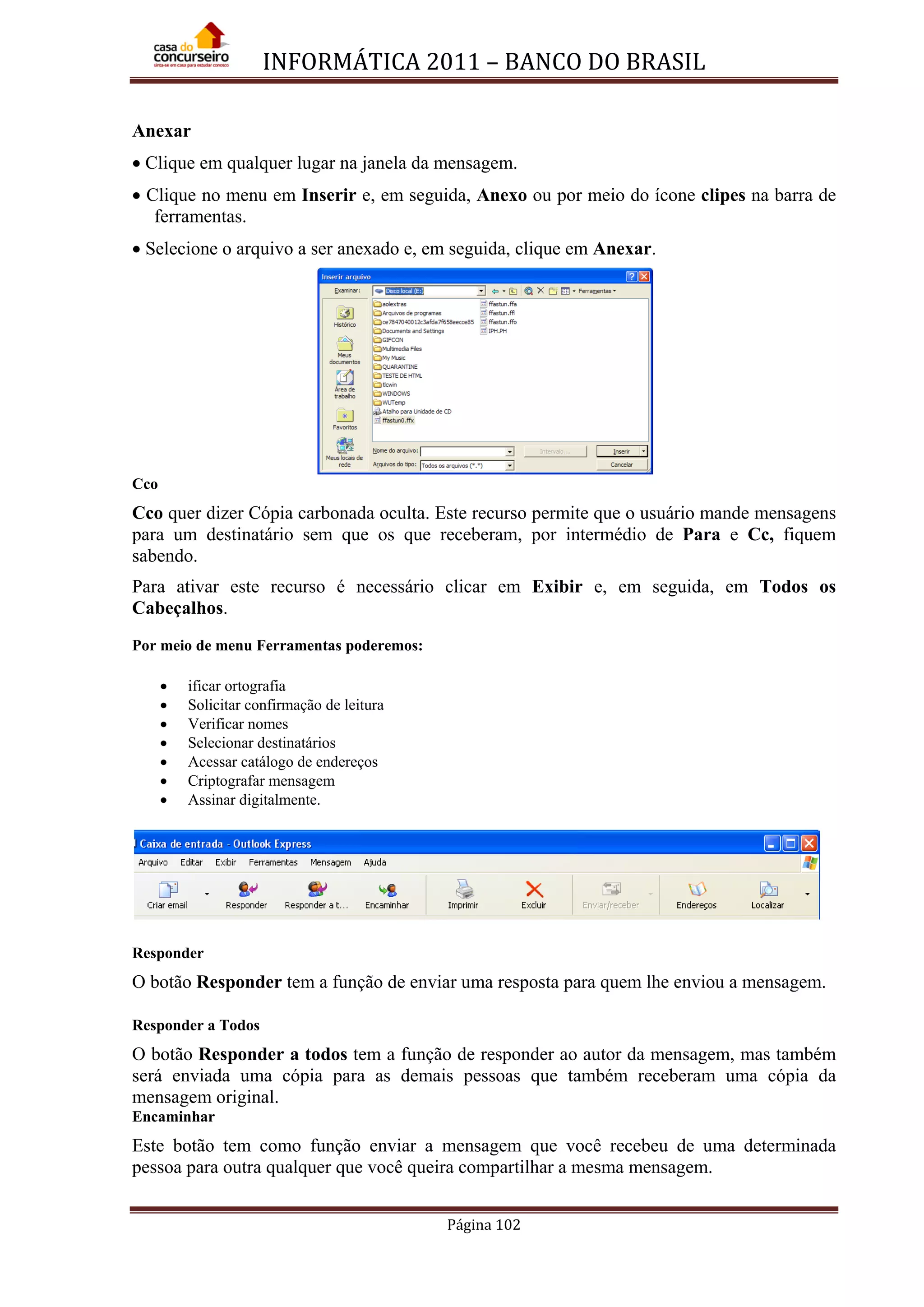 INFORMÁTICA 2011 – BANCO DO BRASIL
Página 102
Anexar
• Clique em qualquer lugar na janela da mensagem.
• Clique no menu em Inserir e, em seguida, Anexo ou por meio do ícone clipes na barra de
ferramentas.
• Selecione o arquivo a ser anexado e, em seguida, clique em Anexar.
Cco
Cco quer dizer Cópia carbonada oculta. Este recurso permite que o usuário mande mensagens
para um destinatário sem que os que receberam, por intermédio de Para e Cc, fiquem
sabendo.
Para ativar este recurso é necessário clicar em Exibir e, em seguida, em Todos os
Cabeçalhos.
•
Por meio de menu Ferramentas poderemos:
•
ificar ortografia
•
Solicitar confirmação de leitura
•
Verificar nomes
•
Selecionar destinatários
•
Acessar catálogo de endereços
•
Criptografar mensagem
Assinar digitalmente.
Responder
O botão Responder tem a função de enviar uma resposta para quem lhe enviou a mensagem.
Responder a Todos
O botão Responder a todos tem a função de responder ao autor da mensagem, mas também
será enviada uma cópia para as demais pessoas que também receberam uma cópia da
mensagem original.
Encaminhar
Este botão tem como função enviar a mensagem que você recebeu de uma determinada
pessoa para outra qualquer que você queira compartilhar a mesma mensagem.
 