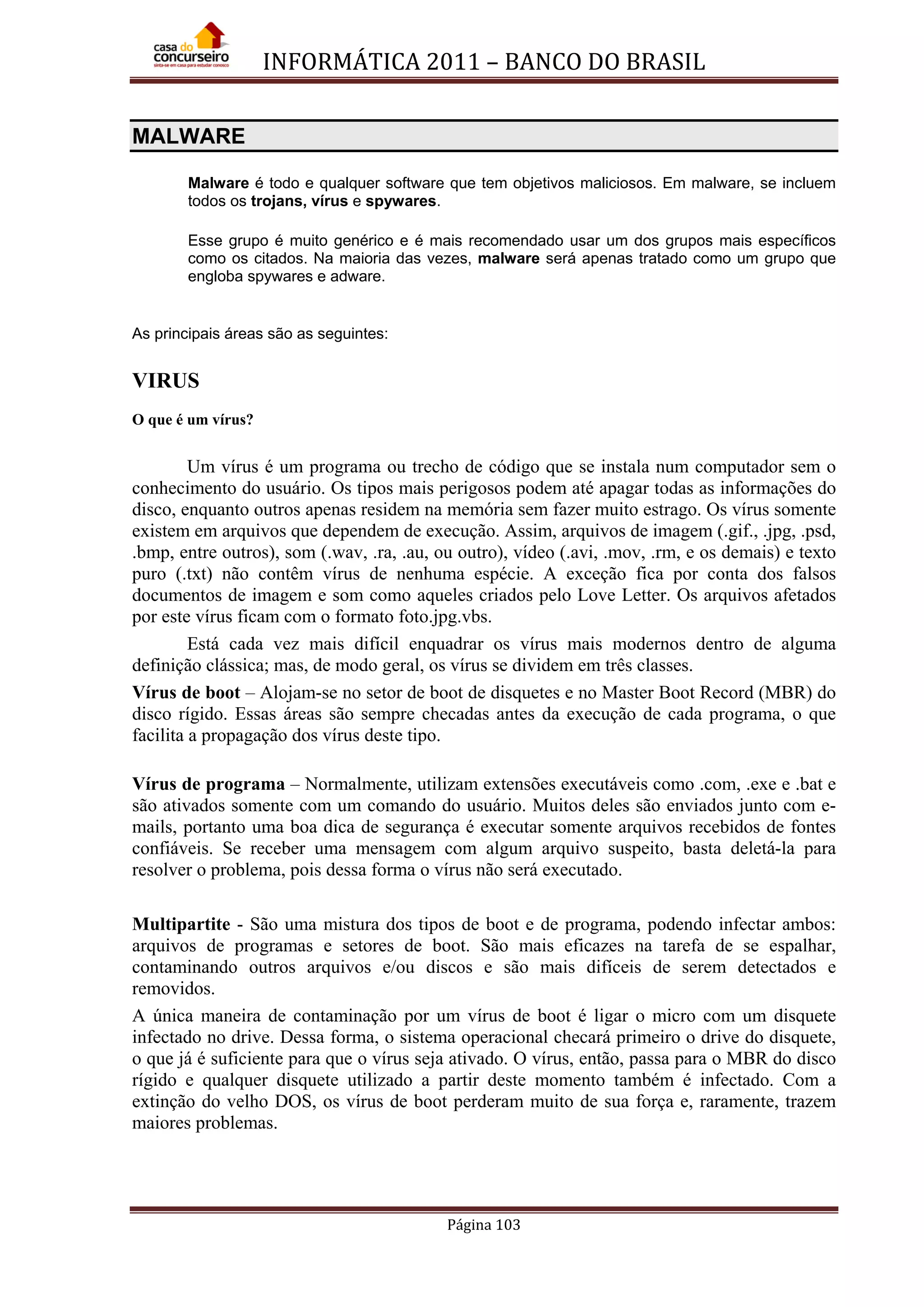 INFORMÁTICA 2011 – BANCO DO BRASIL
Página 103
MALWARE
Malware é todo e qualquer software que tem objetivos maliciosos. Em malware, se incluem
todos os trojans, vírus e spywares.
Esse grupo é muito genérico e é mais recomendado usar um dos grupos mais específicos
como os citados. Na maioria das vezes, malware será apenas tratado como um grupo que
engloba spywares e adware.
As principais áreas são as seguintes:
VIRUS
O que é um vírus?
Um vírus é um programa ou trecho de código que se instala num computador sem o
conhecimento do usuário. Os tipos mais perigosos podem até apagar todas as informações do
disco, enquanto outros apenas residem na memória sem fazer muito estrago. Os vírus somente
existem em arquivos que dependem de execução. Assim, arquivos de imagem (.gif., .jpg, .psd,
.bmp, entre outros), som (.wav, .ra, .au, ou outro), vídeo (.avi, .mov, .rm, e os demais) e texto
puro (.txt) não contêm vírus de nenhuma espécie. A exceção fica por conta dos falsos
documentos de imagem e som como aqueles criados pelo Love Letter. Os arquivos afetados
por este vírus ficam com o formato foto.jpg.vbs.
Está cada vez mais difícil enquadrar os vírus mais modernos dentro de alguma
definição clássica; mas, de modo geral, os vírus se dividem em três classes.
Vírus de boot – Alojam-se no setor de boot de disquetes e no Master Boot Record (MBR) do
disco rígido. Essas áreas são sempre checadas antes da execução de cada programa, o que
facilita a propagação dos vírus deste tipo.
Vírus de programa – Normalmente, utilizam extensões executáveis como .com, .exe e .bat e
são ativados somente com um comando do usuário. Muitos deles são enviados junto com e-
mails, portanto uma boa dica de segurança é executar somente arquivos recebidos de fontes
confiáveis. Se receber uma mensagem com algum arquivo suspeito, basta deletá-la para
resolver o problema, pois dessa forma o vírus não será executado.
Multipartite - São uma mistura dos tipos de boot e de programa, podendo infectar ambos:
arquivos de programas e setores de boot. São mais eficazes na tarefa de se espalhar,
contaminando outros arquivos e/ou discos e são mais difíceis de serem detectados e
removidos.
A única maneira de contaminação por um vírus de boot é ligar o micro com um disquete
infectado no drive. Dessa forma, o sistema operacional checará primeiro o drive do disquete,
o que já é suficiente para que o vírus seja ativado. O vírus, então, passa para o MBR do disco
rígido e qualquer disquete utilizado a partir deste momento também é infectado. Com a
extinção do velho DOS, os vírus de boot perderam muito de sua força e, raramente, trazem
maiores problemas.
 