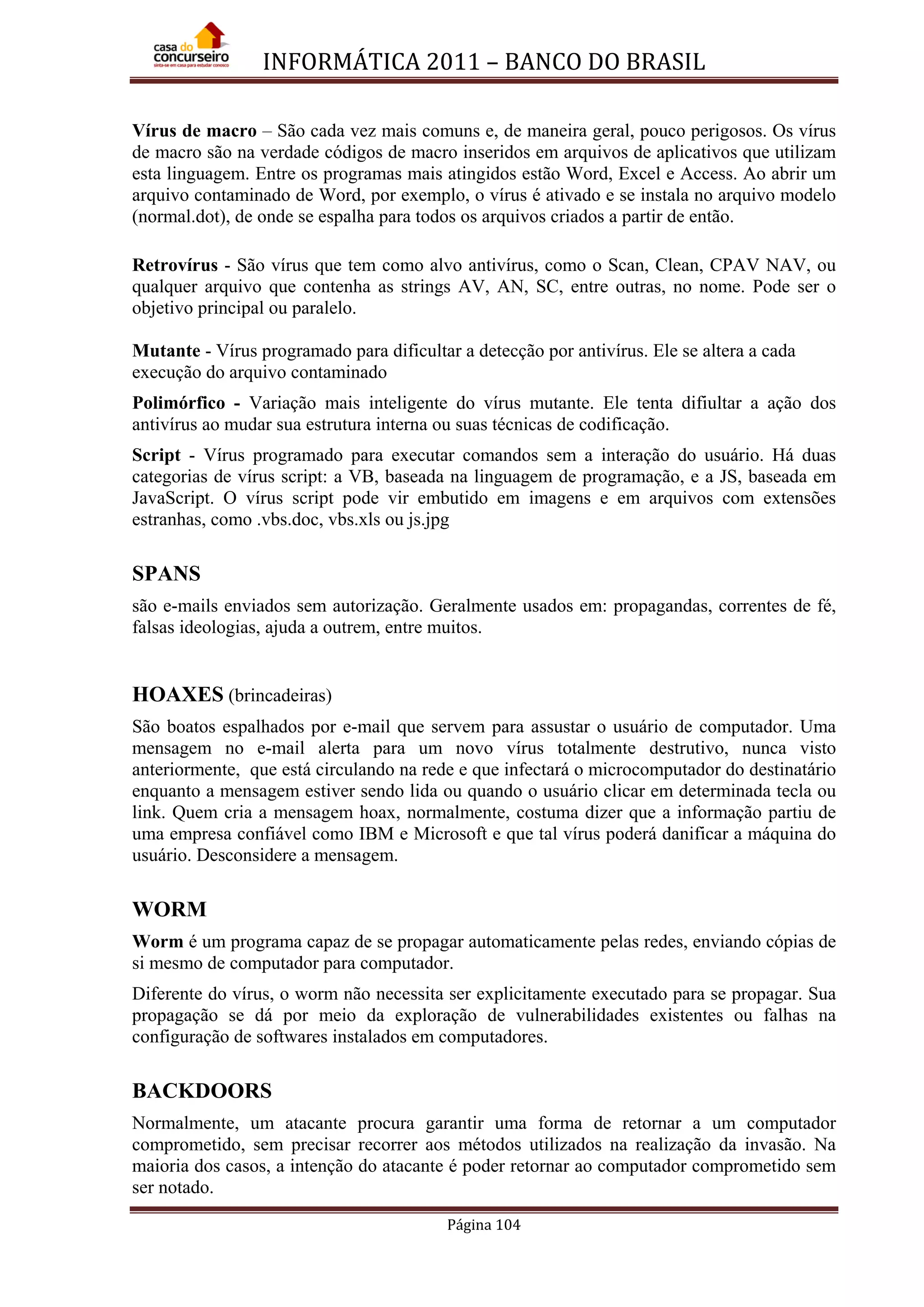 INFORMÁTICA 2011 – BANCO DO BRASIL
Página 104
Vírus de macro – São cada vez mais comuns e, de maneira geral, pouco perigosos. Os vírus
de macro são na verdade códigos de macro inseridos em arquivos de aplicativos que utilizam
esta linguagem. Entre os programas mais atingidos estão Word, Excel e Access. Ao abrir um
arquivo contaminado de Word, por exemplo, o vírus é ativado e se instala no arquivo modelo
(normal.dot), de onde se espalha para todos os arquivos criados a partir de então.
Retrovírus - São vírus que tem como alvo antivírus, como o Scan, Clean, CPAV NAV, ou
qualquer arquivo que contenha as strings AV, AN, SC, entre outras, no nome. Pode ser o
objetivo principal ou paralelo.
Mutante - Vírus programado para dificultar a detecção por antivírus. Ele se altera a cada
execução do arquivo contaminado
Polimórfico - Variação mais inteligente do vírus mutante. Ele tenta difiultar a ação dos
antivírus ao mudar sua estrutura interna ou suas técnicas de codificação.
Script - Vírus programado para executar comandos sem a interação do usuário. Há duas
categorias de vírus script: a VB, baseada na linguagem de programação, e a JS, baseada em
JavaScript. O vírus script pode vir embutido em imagens e em arquivos com extensões
estranhas, como .vbs.doc, vbs.xls ou js.jpg
SPANS
são e-mails enviados sem autorização. Geralmente usados em: propagandas, correntes de fé,
falsas ideologias, ajuda a outrem, entre muitos.
HOAXES (brincadeiras)
São boatos espalhados por e-mail que servem para assustar o usuário de computador. Uma
mensagem no e-mail alerta para um novo vírus totalmente destrutivo, nunca visto
anteriormente, que está circulando na rede e que infectará o microcomputador do destinatário
enquanto a mensagem estiver sendo lida ou quando o usuário clicar em determinada tecla ou
link. Quem cria a mensagem hoax, normalmente, costuma dizer que a informação partiu de
uma empresa confiável como IBM e Microsoft e que tal vírus poderá danificar a máquina do
usuário. Desconsidere a mensagem.
WORM
Worm é um programa capaz de se propagar automaticamente pelas redes, enviando cópias de
si mesmo de computador para computador.
Diferente do vírus, o worm não necessita ser explicitamente executado para se propagar. Sua
propagação se dá por meio da exploração de vulnerabilidades existentes ou falhas na
configuração de softwares instalados em computadores.
BACKDOORS
Normalmente, um atacante procura garantir uma forma de retornar a um computador
comprometido, sem precisar recorrer aos métodos utilizados na realização da invasão. Na
maioria dos casos, a intenção do atacante é poder retornar ao computador comprometido sem
ser notado.
 