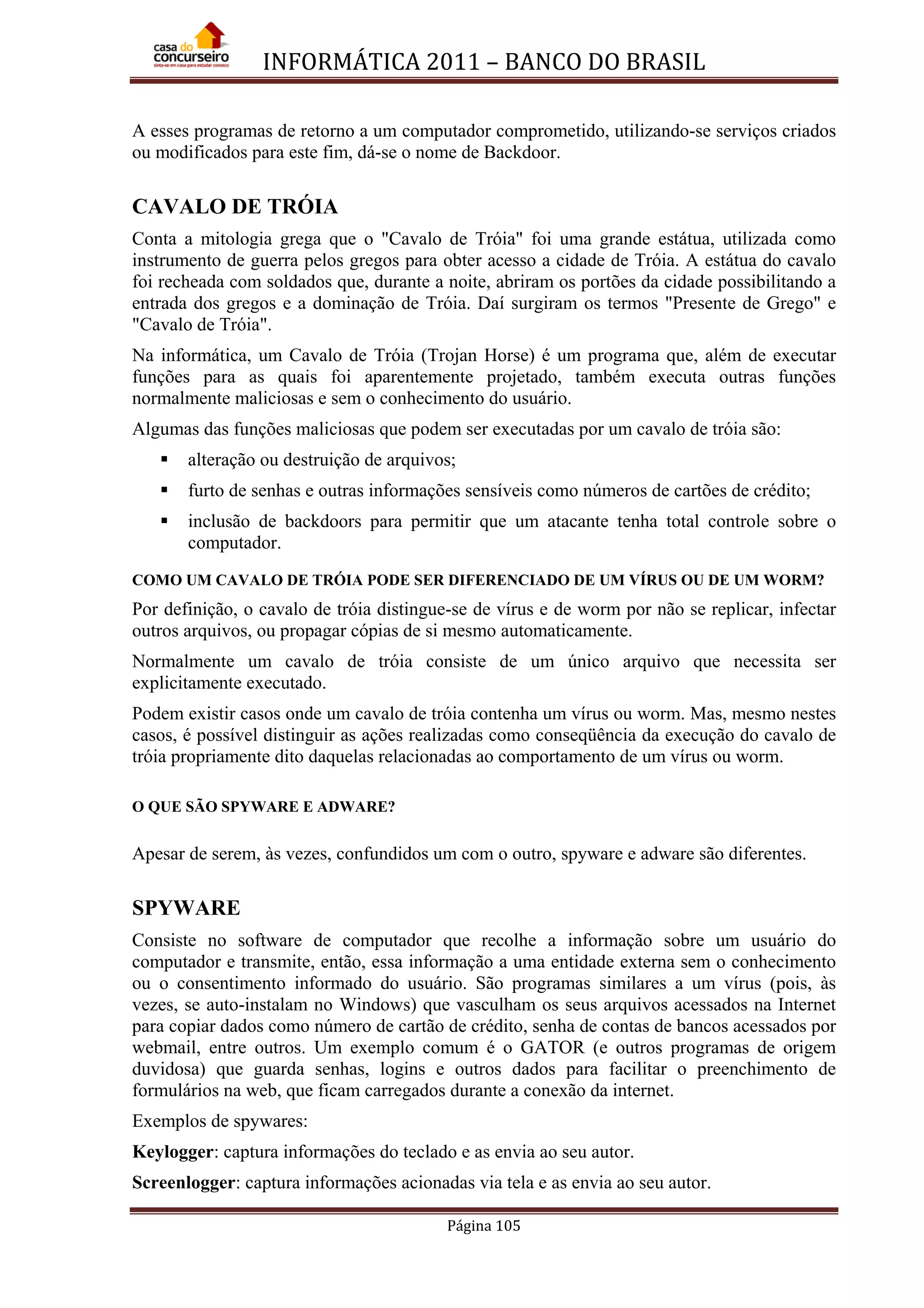 INFORMÁTICA 2011 – BANCO DO BRASIL
Página 105
A esses programas de retorno a um computador comprometido, utilizando-se serviços criados
ou modificados para este fim, dá-se o nome de Backdoor.
CAVALO DE TRÓIA
Conta a mitologia grega que o "Cavalo de Tróia" foi uma grande estátua, utilizada como
instrumento de guerra pelos gregos para obter acesso a cidade de Tróia. A estátua do cavalo
foi recheada com soldados que, durante a noite, abriram os portões da cidade possibilitando a
entrada dos gregos e a dominação de Tróia. Daí surgiram os termos "Presente de Grego" e
"Cavalo de Tróia".
Na informática, um Cavalo de Tróia (Trojan Horse) é um programa que, além de executar
funções para as quais foi aparentemente projetado, também executa outras funções
normalmente maliciosas e sem o conhecimento do usuário.
Algumas das funções maliciosas que podem ser executadas por um cavalo de tróia são:
 alteração ou destruição de arquivos;
 furto de senhas e outras informações sensíveis como números de cartões de crédito;
 inclusão de backdoors para permitir que um atacante tenha total controle sobre o
computador.
COMO UM CAVALO DE TRÓIA PODE SER DIFERENCIADO DE UM VÍRUS OU DE UM WORM?
Por definição, o cavalo de tróia distingue-se de vírus e de worm por não se replicar, infectar
outros arquivos, ou propagar cópias de si mesmo automaticamente.
Normalmente um cavalo de tróia consiste de um único arquivo que necessita ser
explicitamente executado.
Podem existir casos onde um cavalo de tróia contenha um vírus ou worm. Mas, mesmo nestes
casos, é possível distinguir as ações realizadas como conseqüência da execução do cavalo de
tróia propriamente dito daquelas relacionadas ao comportamento de um vírus ou worm.
O QUE SÃO SPYWARE E ADWARE?
Apesar de serem, às vezes, confundidos um com o outro, spyware e adware são diferentes.
SPYWARE
Consiste no software de computador que recolhe a informação sobre um usuário do
computador e transmite, então, essa informação a uma entidade externa sem o conhecimento
ou o consentimento informado do usuário. São programas similares a um vírus (pois, às
vezes, se auto-instalam no Windows) que vasculham os seus arquivos acessados na Internet
para copiar dados como número de cartão de crédito, senha de contas de bancos acessados por
webmail, entre outros. Um exemplo comum é o GATOR (e outros programas de origem
duvidosa) que guarda senhas, logins e outros dados para facilitar o preenchimento de
formulários na web, que ficam carregados durante a conexão da internet.
Exemplos de spywares:
Keylogger: captura informações do teclado e as envia ao seu autor.
Screenlogger: captura informações acionadas via tela e as envia ao seu autor.
 