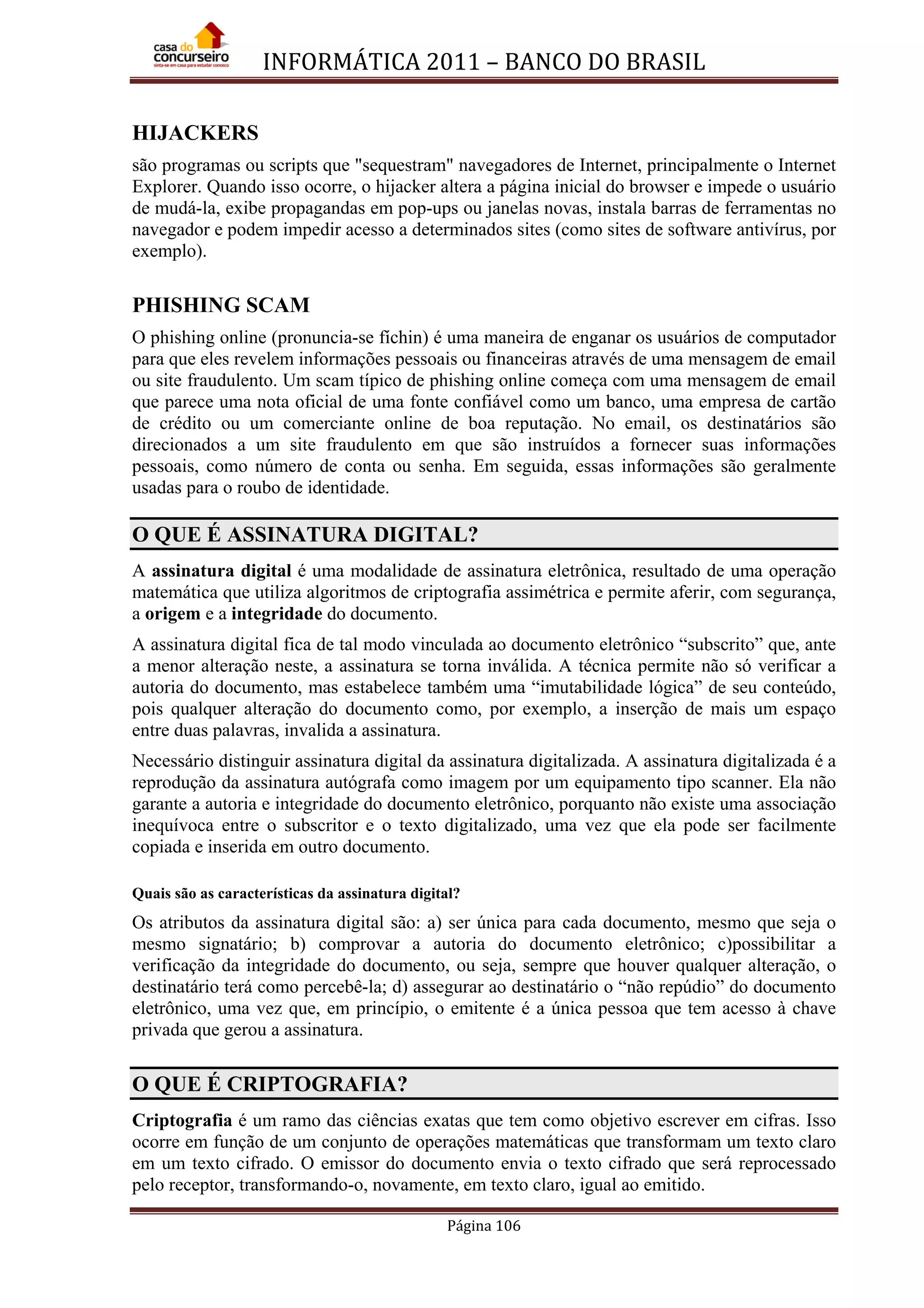 INFORMÁTICA 2011 – BANCO DO BRASIL
Página 106
HIJACKERS
são programas ou scripts que "sequestram" navegadores de Internet, principalmente o Internet
Explorer. Quando isso ocorre, o hijacker altera a página inicial do browser e impede o usuário
de mudá-la, exibe propagandas em pop-ups ou janelas novas, instala barras de ferramentas no
navegador e podem impedir acesso a determinados sites (como sites de software antivírus, por
exemplo).
PHISHING SCAM
O phishing online (pronuncia-se fíchin) é uma maneira de enganar os usuários de computador
para que eles revelem informações pessoais ou financeiras através de uma mensagem de email
ou site fraudulento. Um scam típico de phishing online começa com uma mensagem de email
que parece uma nota oficial de uma fonte confiável como um banco, uma empresa de cartão
de crédito ou um comerciante online de boa reputação. No email, os destinatários são
direcionados a um site fraudulento em que são instruídos a fornecer suas informações
pessoais, como número de conta ou senha. Em seguida, essas informações são geralmente
usadas para o roubo de identidade.
O QUE É ASSINATURA DIGITAL?
A assinatura digital é uma modalidade de assinatura eletrônica, resultado de uma operação
matemática que utiliza algoritmos de criptografia assimétrica e permite aferir, com segurança,
a origem e a integridade do documento.
A assinatura digital fica de tal modo vinculada ao documento eletrônico “subscrito” que, ante
a menor alteração neste, a assinatura se torna inválida. A técnica permite não só verificar a
autoria do documento, mas estabelece também uma “imutabilidade lógica” de seu conteúdo,
pois qualquer alteração do documento como, por exemplo, a inserção de mais um espaço
entre duas palavras, invalida a assinatura.
Necessário distinguir assinatura digital da assinatura digitalizada. A assinatura digitalizada é a
reprodução da assinatura autógrafa como imagem por um equipamento tipo scanner. Ela não
garante a autoria e integridade do documento eletrônico, porquanto não existe uma associação
inequívoca entre o subscritor e o texto digitalizado, uma vez que ela pode ser facilmente
copiada e inserida em outro documento.
Quais são as características da assinatura digital?
Os atributos da assinatura digital são: a) ser única para cada documento, mesmo que seja o
mesmo signatário; b) comprovar a autoria do documento eletrônico; c)possibilitar a
verificação da integridade do documento, ou seja, sempre que houver qualquer alteração, o
destinatário terá como percebê-la; d) assegurar ao destinatário o “não repúdio” do documento
eletrônico, uma vez que, em princípio, o emitente é a única pessoa que tem acesso à chave
privada que gerou a assinatura.
O QUE É CRIPTOGRAFIA?
Criptografia é um ramo das ciências exatas que tem como objetivo escrever em cifras. Isso
ocorre em função de um conjunto de operações matemáticas que transformam um texto claro
em um texto cifrado. O emissor do documento envia o texto cifrado que será reprocessado
pelo receptor, transformando-o, novamente, em texto claro, igual ao emitido.
 