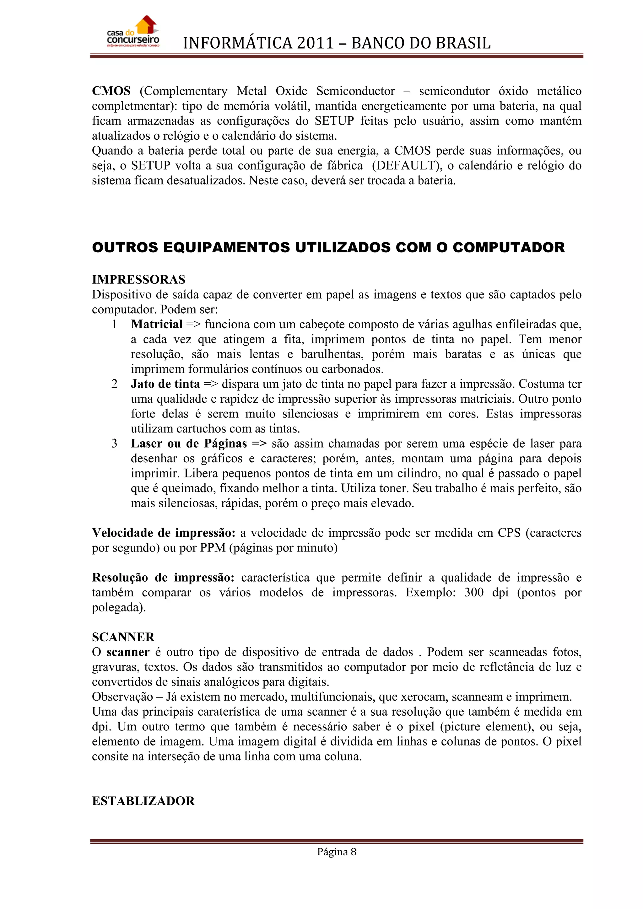 INFORMÁTICA 2011 – BANCO DO BRASIL
Página 8
CMOS (Complementary Metal Oxide Semiconductor – semicondutor óxido metálico
completmentar): tipo de memória volátil, mantida energeticamente por uma bateria, na qual
ficam armazenadas as configurações do SETUP feitas pelo usuário, assim como mantém
atualizados o relógio e o calendário do sistema.
Quando a bateria perde total ou parte de sua energia, a CMOS perde suas informações, ou
seja, o SETUP volta a sua configuração de fábrica (DEFAULT), o calendário e relógio do
sistema ficam desatualizados. Neste caso, deverá ser trocada a bateria.
OUTROS EQUIPAMENTOS UTILIZADOS COM O COMPUTADOR
IMPRESSORAS
Dispositivo de saída capaz de converter em papel as imagens e textos que são captados pelo
computador. Podem ser:
1 Matricial => funciona com um cabeçote composto de várias agulhas enfileiradas que,
a cada vez que atingem a fita, imprimem pontos de tinta no papel. Tem menor
resolução, são mais lentas e barulhentas, porém mais baratas e as únicas que
imprimem formulários contínuos ou carbonados.
2 Jato de tinta => dispara um jato de tinta no papel para fazer a impressão. Costuma ter
uma qualidade e rapidez de impressão superior às impressoras matriciais. Outro ponto
forte delas é serem muito silenciosas e imprimirem em cores. Estas impressoras
utilizam cartuchos com as tintas.
3 Laser ou de Páginas => são assim chamadas por serem uma espécie de laser para
desenhar os gráficos e caracteres; porém, antes, montam uma página para depois
imprimir. Libera pequenos pontos de tinta em um cilindro, no qual é passado o papel
que é queimado, fixando melhor a tinta. Utiliza toner. Seu trabalho é mais perfeito, são
mais silenciosas, rápidas, porém o preço mais elevado.
Velocidade de impressão: a velocidade de impressão pode ser medida em CPS (caracteres
por segundo) ou por PPM (páginas por minuto)
Resolução de impressão: característica que permite definir a qualidade de impressão e
também comparar os vários modelos de impressoras. Exemplo: 300 dpi (pontos por
polegada).
SCANNER
O scanner é outro tipo de dispositivo de entrada de dados . Podem ser scanneadas fotos,
gravuras, textos. Os dados são transmitidos ao computador por meio de refletância de luz e
convertidos de sinais analógicos para digitais.
Observação – Já existem no mercado, multifuncionais, que xerocam, scanneam e imprimem.
Uma das principais caraterística de uma scanner é a sua resolução que também é medida em
dpi. Um outro termo que também é necessário saber é o pixel (picture element), ou seja,
elemento de imagem. Uma imagem digital é dividida em linhas e colunas de pontos. O pixel
consite na interseção de uma linha com uma coluna.
ESTABLIZADOR
 