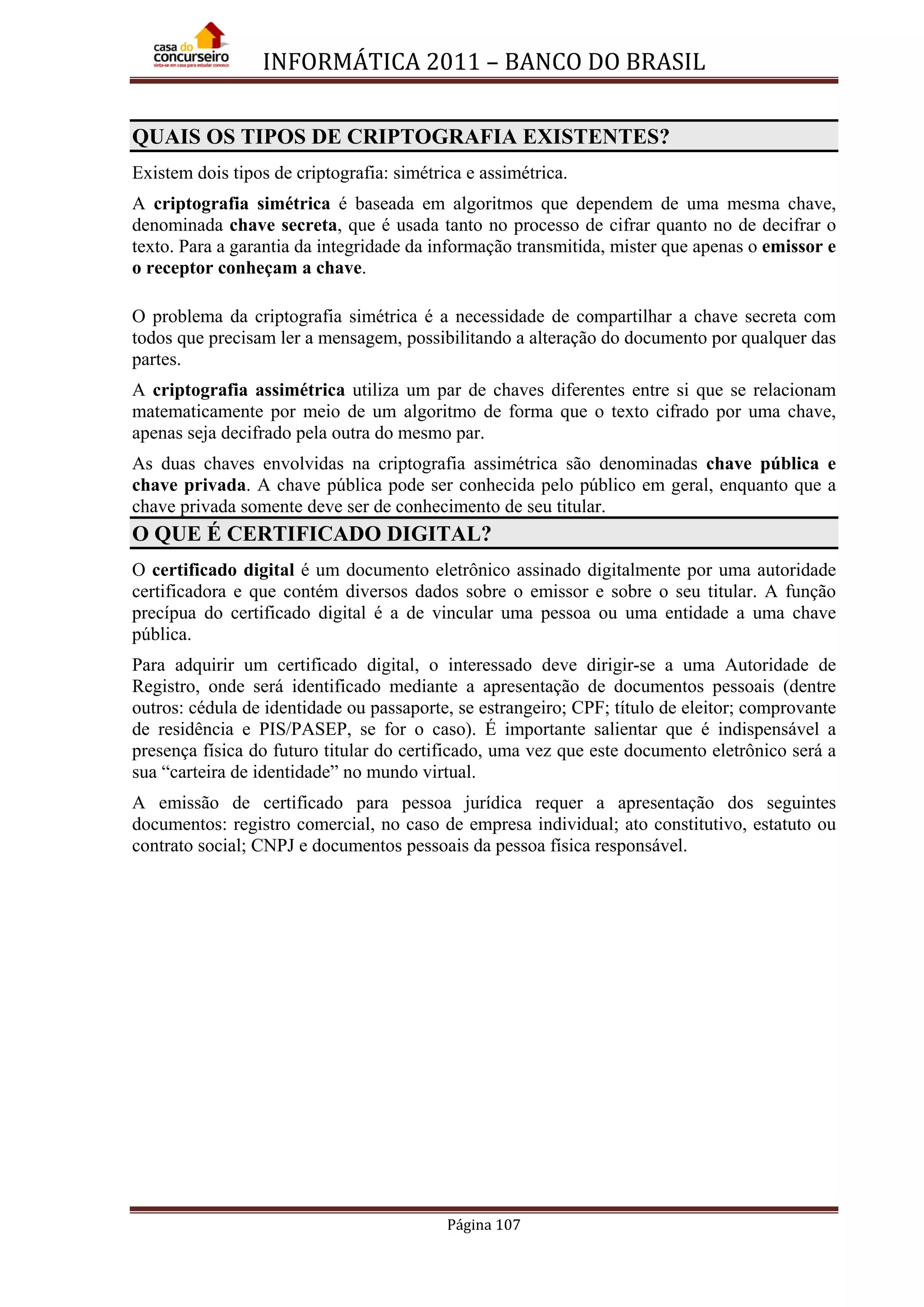 INFORMÁTICA 2011 – BANCO DO BRASIL
Página 107
QUAIS OS TIPOS DE CRIPTOGRAFIA EXISTENTES?
Existem dois tipos de criptografia: simétrica e assimétrica.
A criptografia simétrica é baseada em algoritmos que dependem de uma mesma chave,
denominada chave secreta, que é usada tanto no processo de cifrar quanto no de decifrar o
texto. Para a garantia da integridade da informação transmitida, mister que apenas o emissor e
o receptor conheçam a chave.
O problema da criptografia simétrica é a necessidade de compartilhar a chave secreta com
todos que precisam ler a mensagem, possibilitando a alteração do documento por qualquer das
partes.
A criptografia assimétrica utiliza um par de chaves diferentes entre si que se relacionam
matematicamente por meio de um algoritmo de forma que o texto cifrado por uma chave,
apenas seja decifrado pela outra do mesmo par.
As duas chaves envolvidas na criptografia assimétrica são denominadas chave pública e
chave privada. A chave pública pode ser conhecida pelo público em geral, enquanto que a
chave privada somente deve ser de conhecimento de seu titular.
O QUE É CERTIFICADO DIGITAL?
O certificado digital é um documento eletrônico assinado digitalmente por uma autoridade
certificadora e que contém diversos dados sobre o emissor e sobre o seu titular. A função
precípua do certificado digital é a de vincular uma pessoa ou uma entidade a uma chave
pública.
Para adquirir um certificado digital, o interessado deve dirigir-se a uma Autoridade de
Registro, onde será identificado mediante a apresentação de documentos pessoais (dentre
outros: cédula de identidade ou passaporte, se estrangeiro; CPF; título de eleitor; comprovante
de residência e PIS/PASEP, se for o caso). É importante salientar que é indispensável a
presença física do futuro titular do certificado, uma vez que este documento eletrônico será a
sua “carteira de identidade” no mundo virtual.
A emissão de certificado para pessoa jurídica requer a apresentação dos seguintes
documentos: registro comercial, no caso de empresa individual; ato constitutivo, estatuto ou
contrato social; CNPJ e documentos pessoais da pessoa física responsável.
 