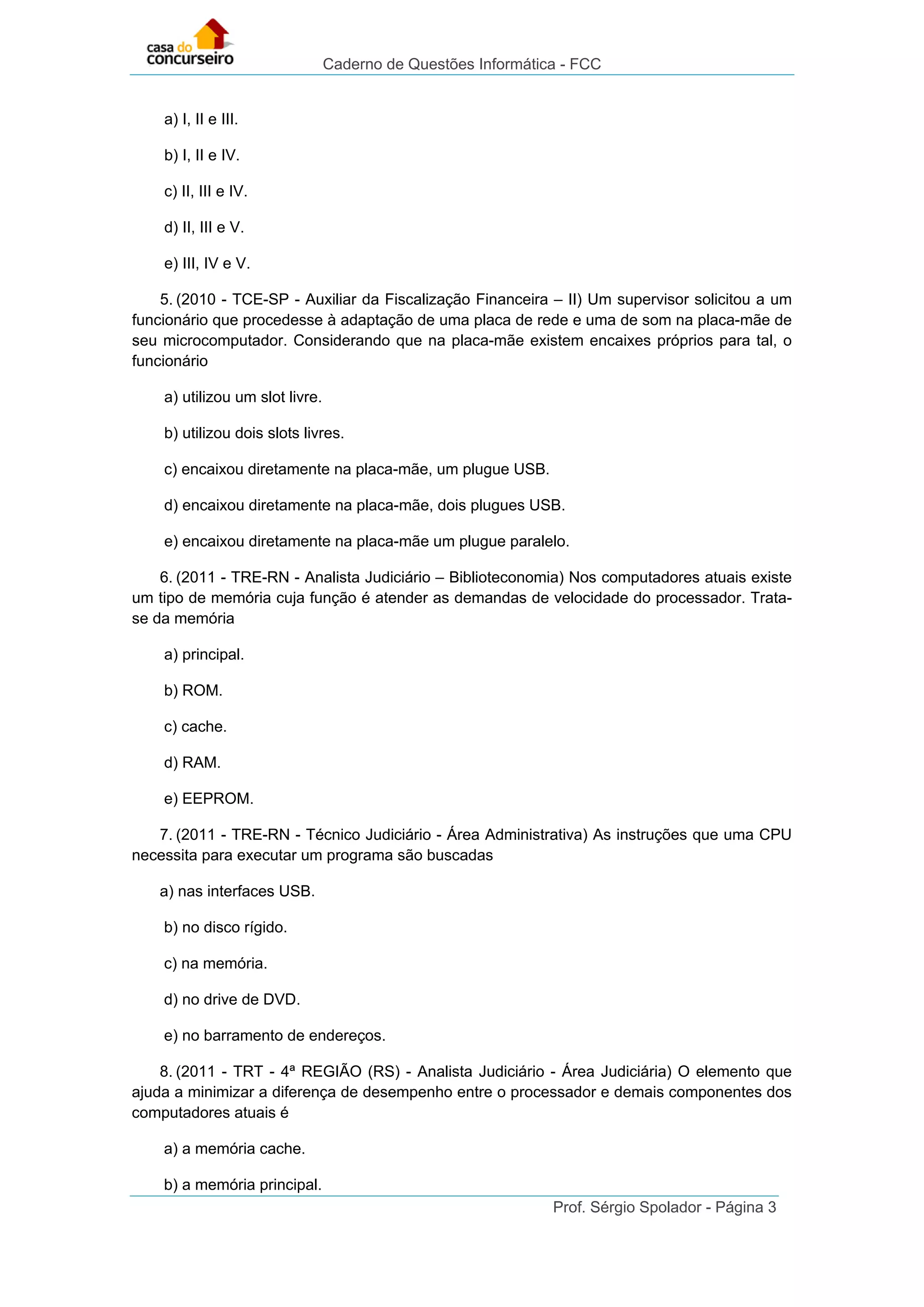 Caderno de Questões Informática - FCC
Prof. Sérgio Spolador - Página 3
a) I, II e III.
b) I, II e IV.
c) II, III e IV.
d) II, III e V.
e) III, IV e V.
5. (2010 - TCE-SP - Auxiliar da Fiscalização Financeira – II) Um supervisor solicitou a um
funcionário que procedesse à adaptação de uma placa de rede e uma de som na placa-mãe de
seu microcomputador. Considerando que na placa-mãe existem encaixes próprios para tal, o
funcionário
a) utilizou um slot livre.
b) utilizou dois slots livres.
c) encaixou diretamente na placa-mãe, um plugue USB.
d) encaixou diretamente na placa-mãe, dois plugues USB.
e) encaixou diretamente na placa-mãe um plugue paralelo.
6. (2011 - TRE-RN - Analista Judiciário – Biblioteconomia) Nos computadores atuais existe
um tipo de memória cuja função é atender as demandas de velocidade do processador. Trata-
se da memória
a) principal.
b) ROM.
c) cache.
d) RAM.
e) EEPROM.
7. (2011 - TRE-RN - Técnico Judiciário - Área Administrativa) As instruções que uma CPU
necessita para executar um programa são buscadas
a) nas interfaces USB.
b) no disco rígido.
c) na memória.
d) no drive de DVD.
e) no barramento de endereços.
8. (2011 - TRT - 4ª REGIÃO (RS) - Analista Judiciário - Área Judiciária) O elemento que
ajuda a minimizar a diferença de desempenho entre o processador e demais componentes dos
computadores atuais é
a) a memória cache.
b) a memória principal.
 
