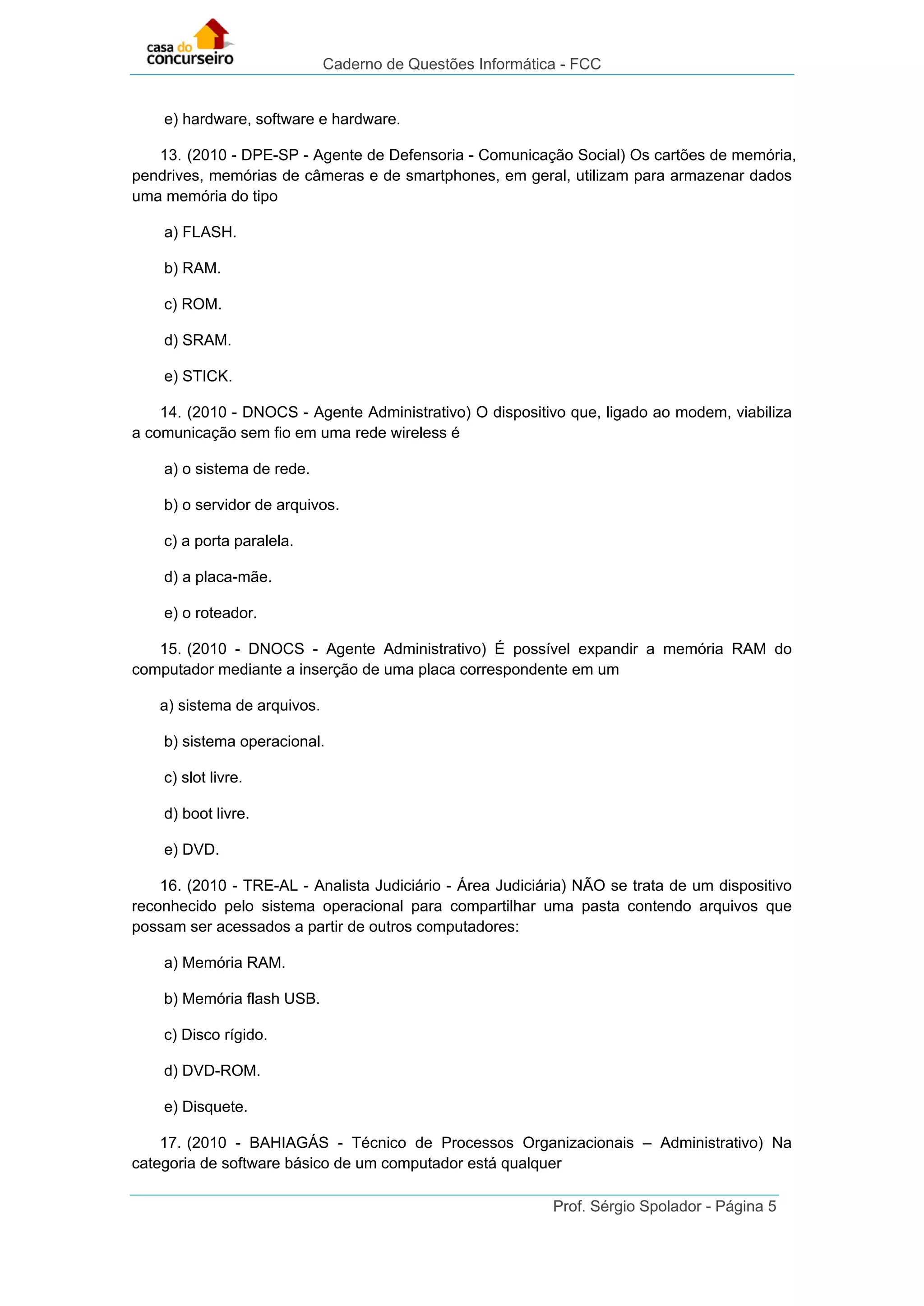 Caderno de Questões Informática - FCC
Prof. Sérgio Spolador - Página 5
e) hardware, software e hardware.
13. (2010 - DPE-SP - Agente de Defensoria - Comunicação Social) Os cartões de memória,
pendrives, memórias de câmeras e de smartphones, em geral, utilizam para armazenar dados
uma memória do tipo
a) FLASH.
b) RAM.
c) ROM.
d) SRAM.
e) STICK.
14. (2010 - DNOCS - Agente Administrativo) O dispositivo que, ligado ao modem, viabiliza
a comunicação sem fio em uma rede wireless é
a) o sistema de rede.
b) o servidor de arquivos.
c) a porta paralela.
d) a placa-mãe.
e) o roteador.
15. (2010 - DNOCS - Agente Administrativo) É possível expandir a memória RAM do
computador mediante a inserção de uma placa correspondente em um
a) sistema de arquivos.
b) sistema operacional.
c) slot livre.
d) boot livre.
e) DVD.
16. (2010 - TRE-AL - Analista Judiciário - Área Judiciária) NÃO se trata de um dispositivo
reconhecido pelo sistema operacional para compartilhar uma pasta contendo arquivos que
possam ser acessados a partir de outros computadores:
a) Memória RAM.
b) Memória flash USB.
c) Disco rígido.
d) DVD-ROM.
e) Disquete.
17. (2010 - BAHIAGÁS - Técnico de Processos Organizacionais – Administrativo) Na
categoria de software básico de um computador está qualquer
 