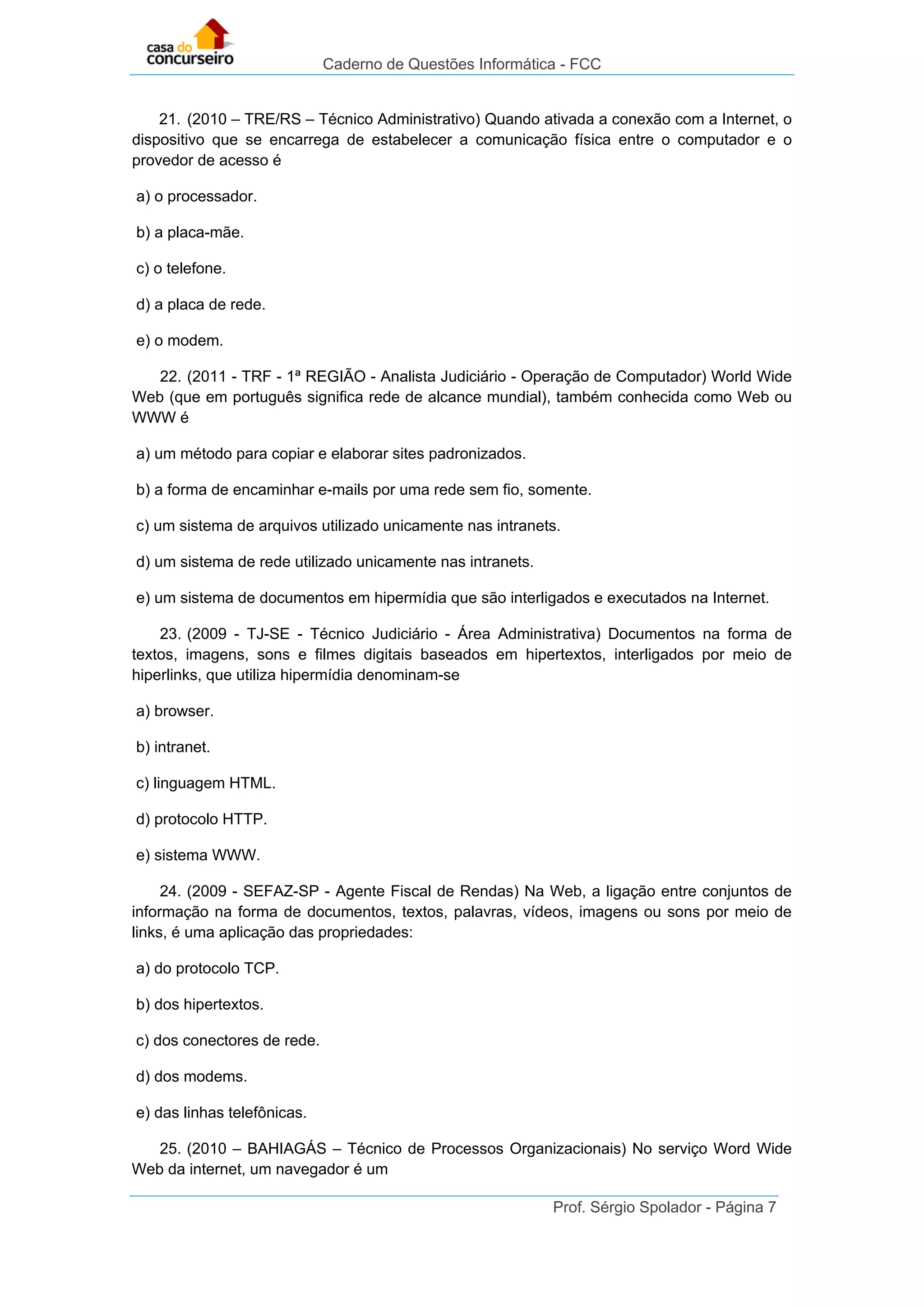 Caderno de Questões Informática - FCC
Prof. Sérgio Spolador - Página 7
21. (2010 – TRE/RS – Técnico Administrativo) Quando ativada a conexão com a Internet, o
dispositivo que se encarrega de estabelecer a comunicação física entre o computador e o
provedor de acesso é
a) o processador.
b) a placa-mãe.
c) o telefone.
d) a placa de rede.
e) o modem.
22. (2011 - TRF - 1ª REGIÃO - Analista Judiciário - Operação de Computador) World Wide
Web (que em português significa rede de alcance mundial), também conhecida como Web ou
WWW é
a) um método para copiar e elaborar sites padronizados.
b) a forma de encaminhar e-mails por uma rede sem fio, somente.
c) um sistema de arquivos utilizado unicamente nas intranets.
d) um sistema de rede utilizado unicamente nas intranets.
e) um sistema de documentos em hipermídia que são interligados e executados na Internet.
23. (2009 - TJ-SE - Técnico Judiciário - Área Administrativa) Documentos na forma de
textos, imagens, sons e filmes digitais baseados em hipertextos, interligados por meio de
hiperlinks, que utiliza hipermídia denominam-se
a) browser.
b) intranet.
c) linguagem HTML.
d) protocolo HTTP.
e) sistema WWW.
24. (2009 - SEFAZ-SP - Agente Fiscal de Rendas) Na Web, a ligação entre conjuntos de
informação na forma de documentos, textos, palavras, vídeos, imagens ou sons por meio de
links, é uma aplicação das propriedades:
a) do protocolo TCP.
b) dos hipertextos.
c) dos conectores de rede.
d) dos modems.
e) das linhas telefônicas.
25. (2010 – BAHIAGÁS – Técnico de Processos Organizacionais) No serviço Word Wide
Web da internet, um navegador é um
 