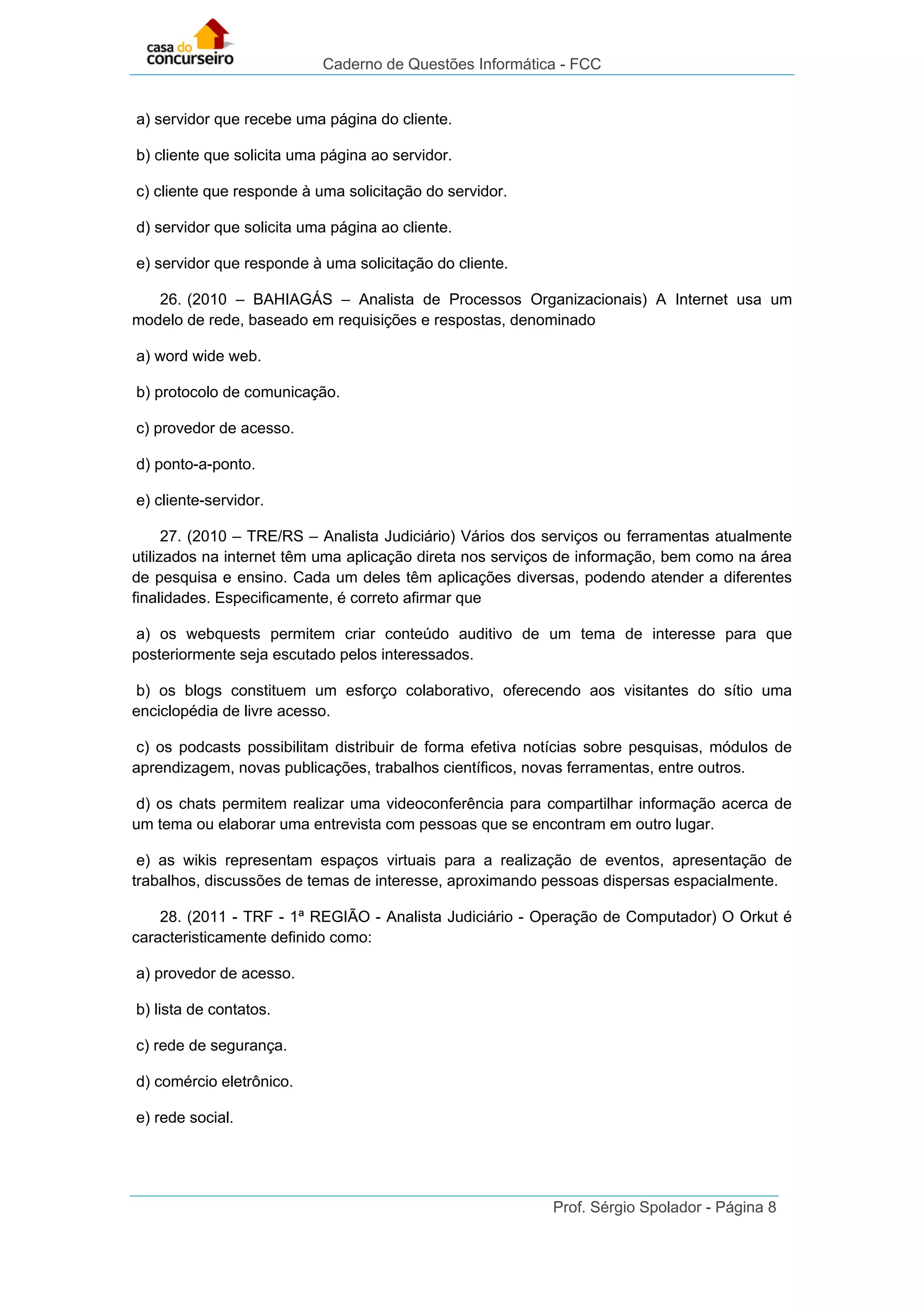 Caderno de Questões Informática - FCC
Prof. Sérgio Spolador - Página 8
a) servidor que recebe uma página do cliente.
b) cliente que solicita uma página ao servidor.
c) cliente que responde à uma solicitação do servidor.
d) servidor que solicita uma página ao cliente.
e) servidor que responde à uma solicitação do cliente.
26. (2010 – BAHIAGÁS – Analista de Processos Organizacionais) A Internet usa um
modelo de rede, baseado em requisições e respostas, denominado
a) word wide web.
b) protocolo de comunicação.
c) provedor de acesso.
d) ponto-a-ponto.
e) cliente-servidor.
27. (2010 – TRE/RS – Analista Judiciário) Vários dos serviços ou ferramentas atualmente
utilizados na internet têm uma aplicação direta nos serviços de informação, bem como na área
de pesquisa e ensino. Cada um deles têm aplicações diversas, podendo atender a diferentes
finalidades. Especificamente, é correto afirmar que
a) os webquests permitem criar conteúdo auditivo de um tema de interesse para que
posteriormente seja escutado pelos interessados.
b) os blogs constituem um esforço colaborativo, oferecendo aos visitantes do sítio uma
enciclopédia de livre acesso.
c) os podcasts possibilitam distribuir de forma efetiva notícias sobre pesquisas, módulos de
aprendizagem, novas publicações, trabalhos científicos, novas ferramentas, entre outros.
d) os chats permitem realizar uma videoconferência para compartilhar informação acerca de
um tema ou elaborar uma entrevista com pessoas que se encontram em outro lugar.
e) as wikis representam espaços virtuais para a realização de eventos, apresentação de
trabalhos, discussões de temas de interesse, aproximando pessoas dispersas espacialmente.
28. (2011 - TRF - 1ª REGIÃO - Analista Judiciário - Operação de Computador) O Orkut é
caracteristicamente definido como:
a) provedor de acesso.
b) lista de contatos.
c) rede de segurança.
d) comércio eletrônico.
e) rede social.
 