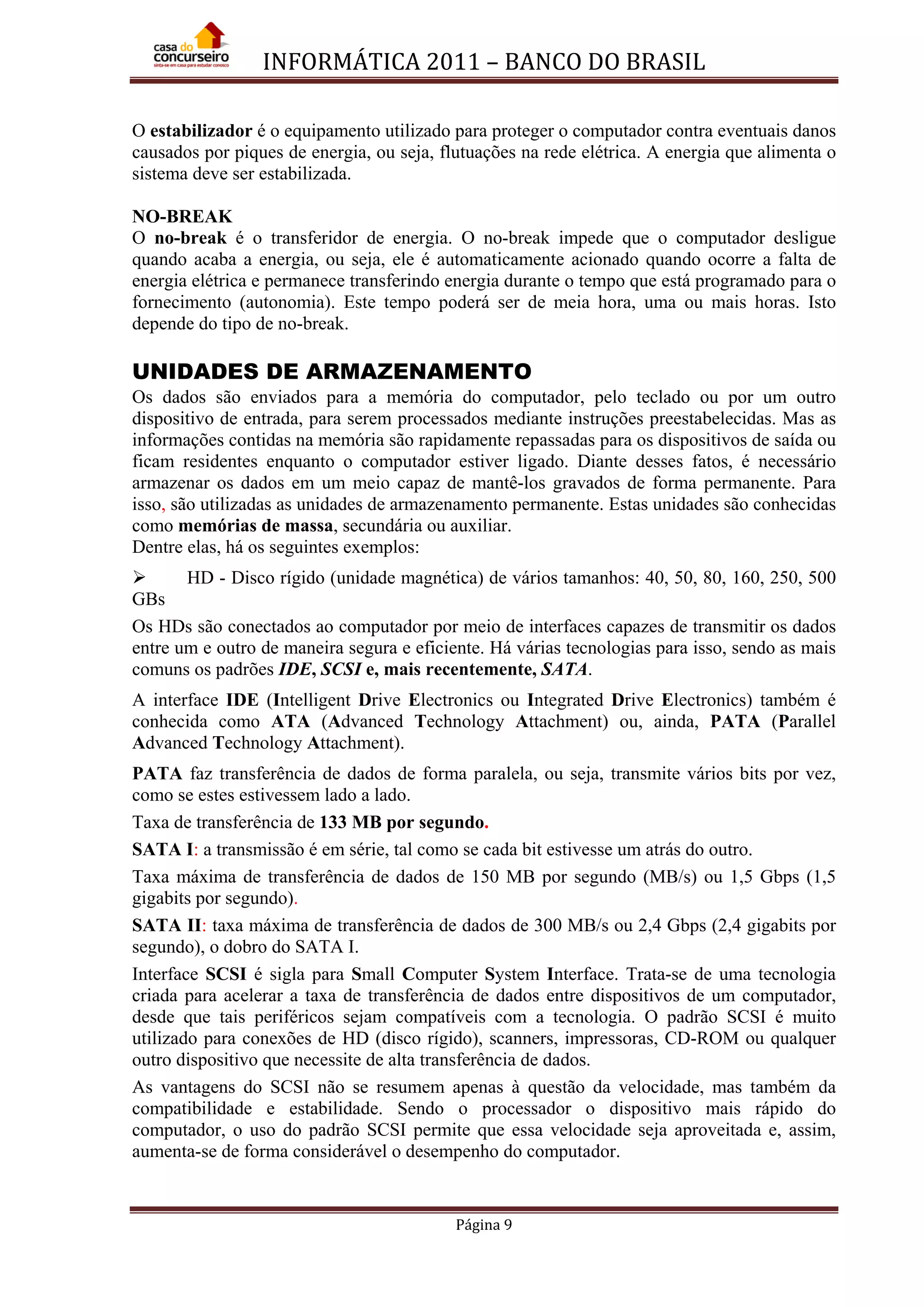 INFORMÁTICA 2011 – BANCO DO BRASIL
Página 9
O estabilizador é o equipamento utilizado para proteger o computador contra eventuais danos
causados por piques de energia, ou seja, flutuações na rede elétrica. A energia que alimenta o
sistema deve ser estabilizada.
NO-BREAK
O no-break é o transferidor de energia. O no-break impede que o computador desligue
quando acaba a energia, ou seja, ele é automaticamente acionado quando ocorre a falta de
energia elétrica e permanece transferindo energia durante o tempo que está programado para o
fornecimento (autonomia). Este tempo poderá ser de meia hora, uma ou mais horas. Isto
depende do tipo de no-break.
UNIDADES DE ARMAZENAMENTO
Os dados são enviados para a memória do computador, pelo teclado ou por um outro
dispositivo de entrada, para serem processados mediante instruções preestabelecidas. Mas as
informações contidas na memória são rapidamente repassadas para os dispositivos de saída ou
ficam residentes enquanto o computador estiver ligado. Diante desses fatos, é necessário
armazenar os dados em um meio capaz de mantê-los gravados de forma permanente. Para
isso, são utilizadas as unidades de armazenamento permanente. Estas unidades são conhecidas
como memórias de massa, secundária ou auxiliar.
Dentre elas, há os seguintes exemplos:
 HD - Disco rígido (unidade magnética) de vários tamanhos: 40, 50, 80, 160, 250, 500
GBs
Os HDs são conectados ao computador por meio de interfaces capazes de transmitir os dados
entre um e outro de maneira segura e eficiente. Há várias tecnologias para isso, sendo as mais
comuns os padrões IDE, SCSI e, mais recentemente, SATA.
A interface IDE (Intelligent Drive Electronics ou Integrated Drive Electronics) também é
conhecida como ATA (Advanced Technology Attachment) ou, ainda, PATA (Parallel
Advanced Technology Attachment).
PATA faz transferência de dados de forma paralela, ou seja, transmite vários bits por vez,
como se estes estivessem lado a lado.
Taxa de transferência de 133 MB por segundo.
SATA I: a transmissão é em série, tal como se cada bit estivesse um atrás do outro.
Taxa máxima de transferência de dados de 150 MB por segundo (MB/s) ou 1,5 Gbps (1,5
gigabits por segundo).
SATA II: taxa máxima de transferência de dados de 300 MB/s ou 2,4 Gbps (2,4 gigabits por
segundo), o dobro do SATA I.
Interface SCSI é sigla para Small Computer System Interface. Trata-se de uma tecnologia
criada para acelerar a taxa de transferência de dados entre dispositivos de um computador,
desde que tais periféricos sejam compatíveis com a tecnologia. O padrão SCSI é muito
utilizado para conexões de HD (disco rígido), scanners, impressoras, CD-ROM ou qualquer
outro dispositivo que necessite de alta transferência de dados.
As vantagens do SCSI não se resumem apenas à questão da velocidade, mas também da
compatibilidade e estabilidade. Sendo o processador o dispositivo mais rápido do
computador, o uso do padrão SCSI permite que essa velocidade seja aproveitada e, assim,
aumenta-se de forma considerável o desempenho do computador.
 
