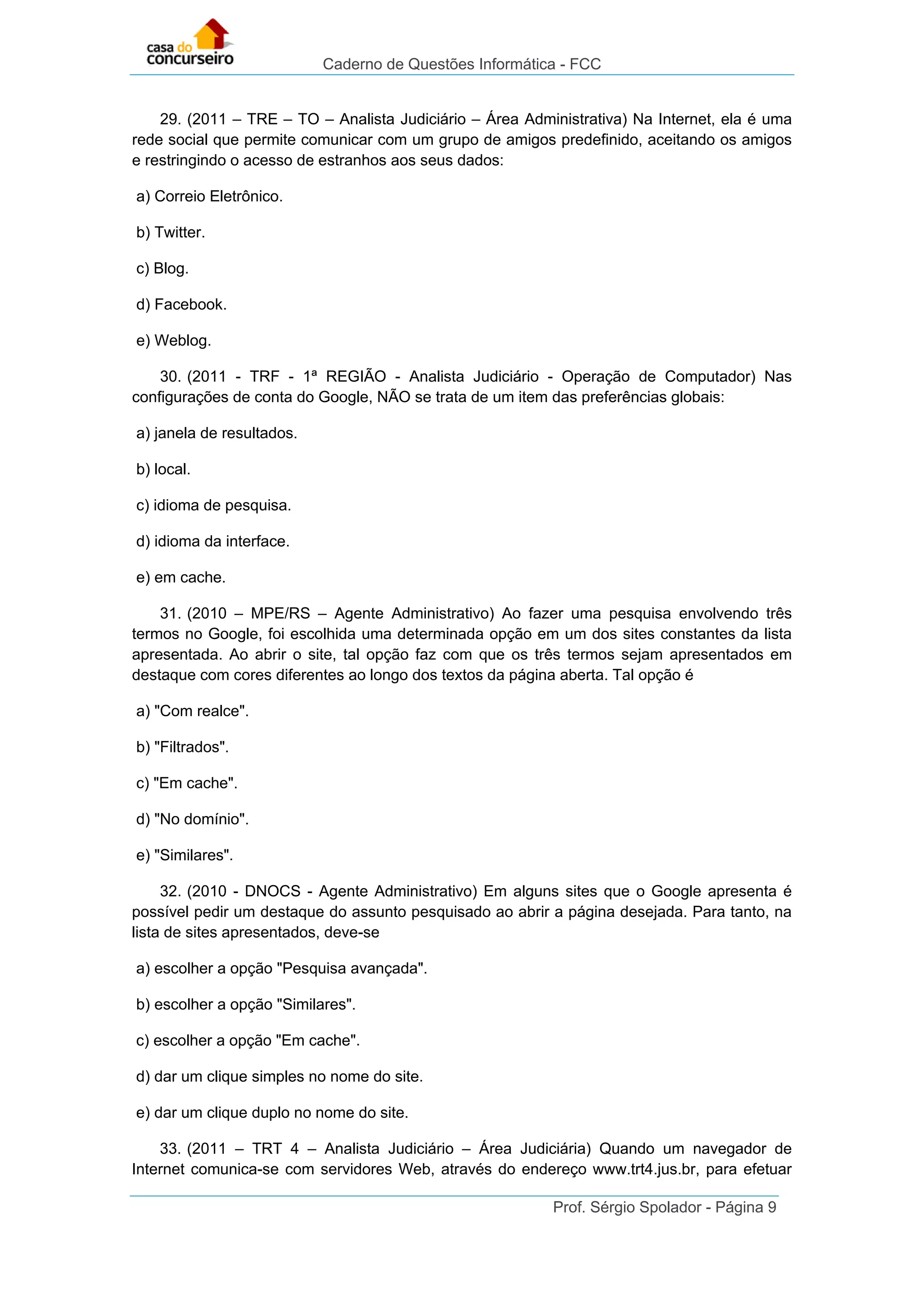 Caderno de Questões Informática - FCC
Prof. Sérgio Spolador - Página 9
29. (2011 – TRE – TO – Analista Judiciário – Área Administrativa) Na Internet, ela é uma
rede social que permite comunicar com um grupo de amigos predefinido, aceitando os amigos
e restringindo o acesso de estranhos aos seus dados:
a) Correio Eletrônico.
b) Twitter.
c) Blog.
d) Facebook.
e) Weblog.
30. (2011 - TRF - 1ª REGIÃO - Analista Judiciário - Operação de Computador) Nas
configurações de conta do Google, NÃO se trata de um item das preferências globais:
a) janela de resultados.
b) local.
c) idioma de pesquisa.
d) idioma da interface.
e) em cache.
31. (2010 – MPE/RS – Agente Administrativo) Ao fazer uma pesquisa envolvendo três
termos no Google, foi escolhida uma determinada opção em um dos sites constantes da lista
apresentada. Ao abrir o site, tal opção faz com que os três termos sejam apresentados em
destaque com cores diferentes ao longo dos textos da página aberta. Tal opção é
a) "Com realce".
b) "Filtrados".
c) "Em cache".
d) "No domínio".
e) "Similares".
32. (2010 - DNOCS - Agente Administrativo) Em alguns sites que o Google apresenta é
possível pedir um destaque do assunto pesquisado ao abrir a página desejada. Para tanto, na
lista de sites apresentados, deve-se
a) escolher a opção "Pesquisa avançada".
b) escolher a opção "Similares".
c) escolher a opção "Em cache".
d) dar um clique simples no nome do site.
e) dar um clique duplo no nome do site.
33. (2011 – TRT 4 – Analista Judiciário – Área Judiciária) Quando um navegador de
Internet comunica-se com servidores Web, através do endereço www.trt4.jus.br, para efetuar
 