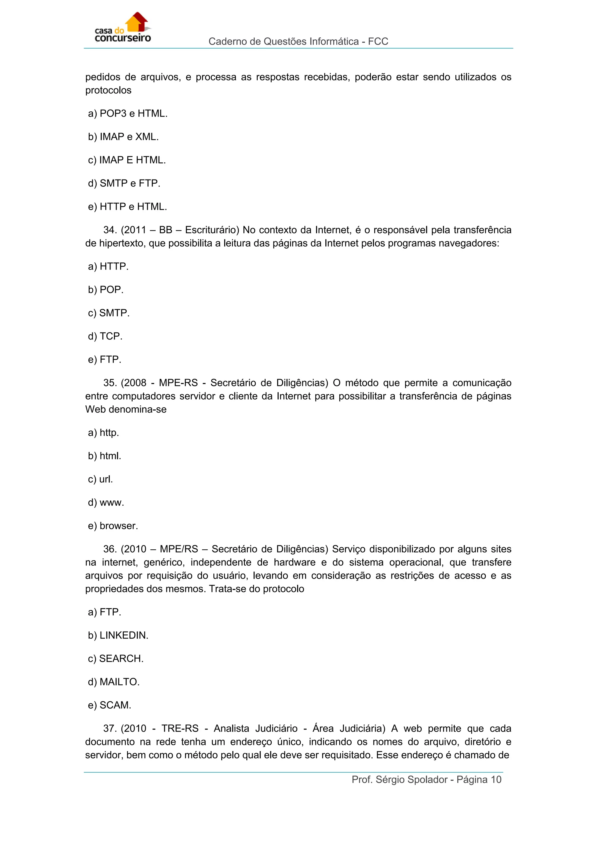 Caderno de Questões Informática - FCC
Prof. Sérgio Spolador - Página 10
pedidos de arquivos, e processa as respostas recebidas, poderão estar sendo utilizados os
protocolos
a) POP3 e HTML.
b) IMAP e XML.
c) IMAP E HTML.
d) SMTP e FTP.
e) HTTP e HTML.
34. (2011 – BB – Escriturário) No contexto da Internet, é o responsável pela transferência
de hipertexto, que possibilita a leitura das páginas da Internet pelos programas navegadores:
a) HTTP.
b) POP.
c) SMTP.
d) TCP.
e) FTP.
35. (2008 - MPE-RS - Secretário de Diligências) O método que permite a comunicação
entre computadores servidor e cliente da Internet para possibilitar a transferência de páginas
Web denomina-se
a) http.
b) html.
c) url.
d) www.
e) browser.
36. (2010 – MPE/RS – Secretário de Diligências) Serviço disponibilizado por alguns sites
na internet, genérico, independente de hardware e do sistema operacional, que transfere
arquivos por requisição do usuário, levando em consideração as restrições de acesso e as
propriedades dos mesmos. Trata-se do protocolo
a) FTP.
b) LINKEDIN.
c) SEARCH.
d) MAILTO.
e) SCAM.
37. (2010 - TRE-RS - Analista Judiciário - Área Judiciária) A web permite que cada
documento na rede tenha um endereço único, indicando os nomes do arquivo, diretório e
servidor, bem como o método pelo qual ele deve ser requisitado. Esse endereço é chamado de
 