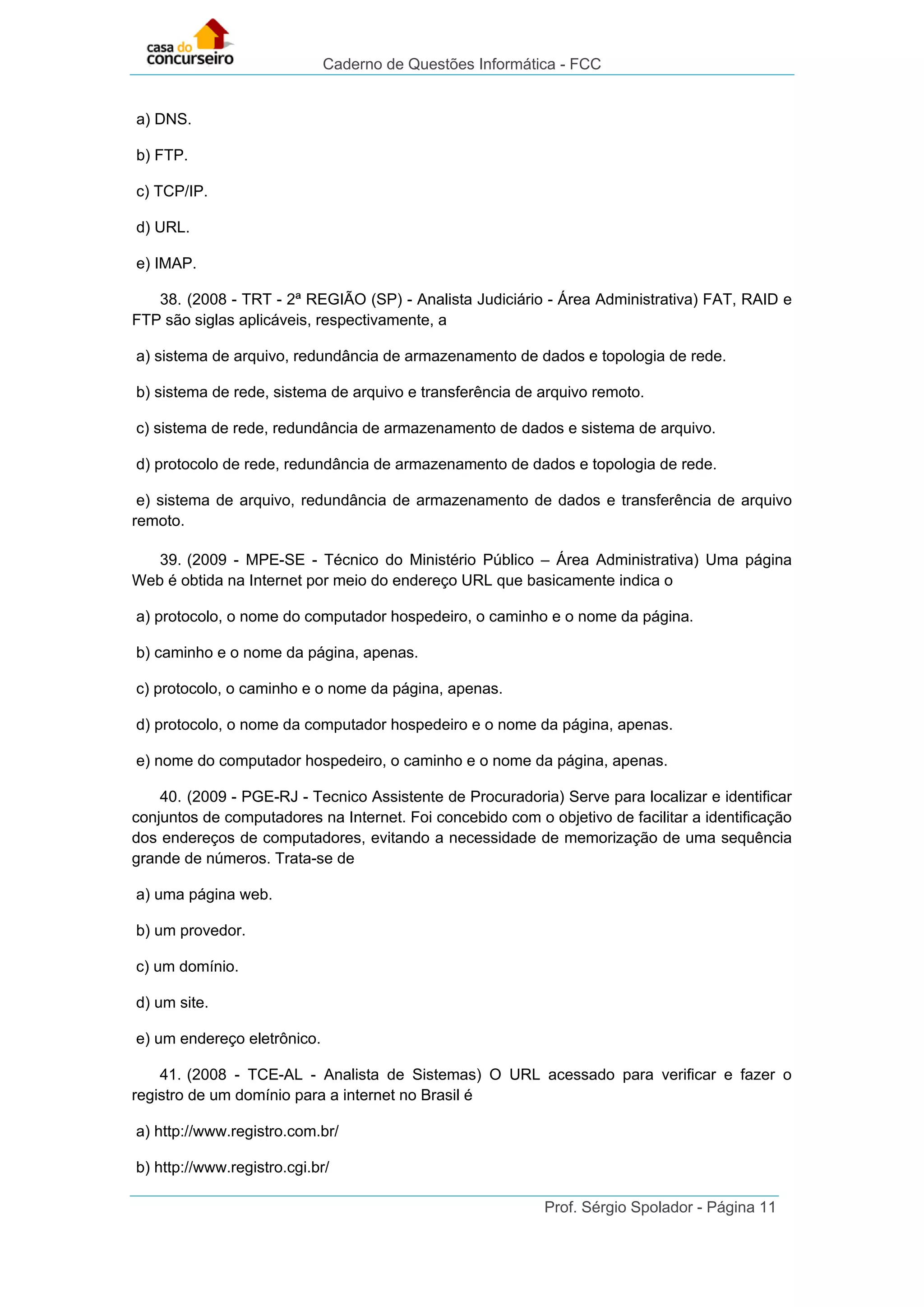 Caderno de Questões Informática - FCC
Prof. Sérgio Spolador - Página 11
a) DNS.
b) FTP.
c) TCP/IP.
d) URL.
e) IMAP.
38. (2008 - TRT - 2ª REGIÃO (SP) - Analista Judiciário - Área Administrativa) FAT, RAID e
FTP são siglas aplicáveis, respectivamente, a
a) sistema de arquivo, redundância de armazenamento de dados e topologia de rede.
b) sistema de rede, sistema de arquivo e transferência de arquivo remoto.
c) sistema de rede, redundância de armazenamento de dados e sistema de arquivo.
d) protocolo de rede, redundância de armazenamento de dados e topologia de rede.
e) sistema de arquivo, redundância de armazenamento de dados e transferência de arquivo
remoto.
39. (2009 - MPE-SE - Técnico do Ministério Público – Área Administrativa) Uma página
Web é obtida na Internet por meio do endereço URL que basicamente indica o
a) protocolo, o nome do computador hospedeiro, o caminho e o nome da página.
b) caminho e o nome da página, apenas.
c) protocolo, o caminho e o nome da página, apenas.
d) protocolo, o nome da computador hospedeiro e o nome da página, apenas.
e) nome do computador hospedeiro, o caminho e o nome da página, apenas.
40. (2009 - PGE-RJ - Tecnico Assistente de Procuradoria) Serve para localizar e identificar
conjuntos de computadores na Internet. Foi concebido com o objetivo de facilitar a identificação
dos endereços de computadores, evitando a necessidade de memorização de uma sequência
grande de números. Trata-se de
a) uma página web.
b) um provedor.
c) um domínio.
d) um site.
e) um endereço eletrônico.
41. (2008 - TCE-AL - Analista de Sistemas) O URL acessado para verificar e fazer o
registro de um domínio para a internet no Brasil é
a) http://www.registro.com.br/
b) http://www.registro.cgi.br/
 