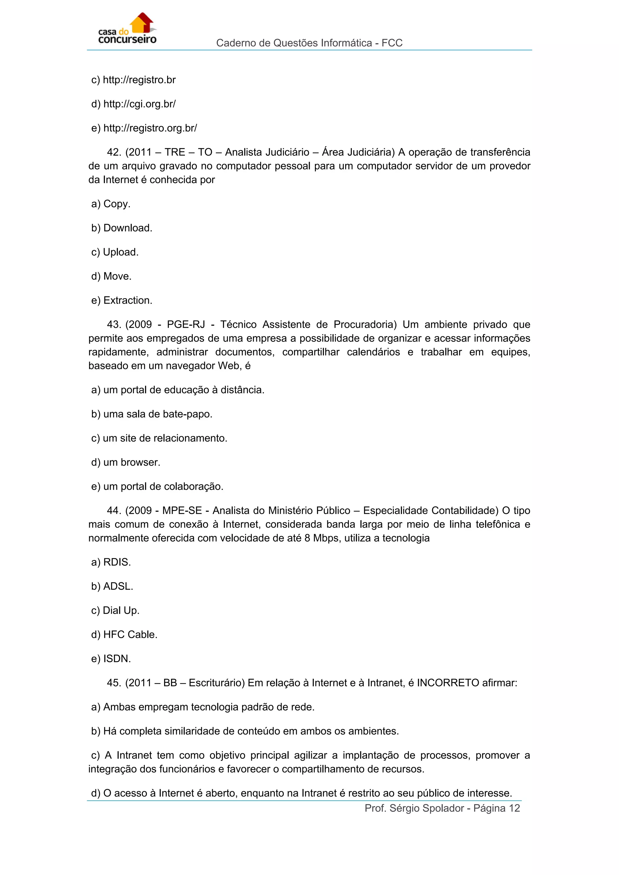 Caderno de Questões Informática - FCC
Prof. Sérgio Spolador - Página 12
c) http://registro.br
d) http://cgi.org.br/
e) http://registro.org.br/
42. (2011 – TRE – TO – Analista Judiciário – Área Judiciária) A operação de transferência
de um arquivo gravado no computador pessoal para um computador servidor de um provedor
da Internet é conhecida por
a) Copy.
b) Download.
c) Upload.
d) Move.
e) Extraction.
43. (2009 - PGE-RJ - Técnico Assistente de Procuradoria) Um ambiente privado que
permite aos empregados de uma empresa a possibilidade de organizar e acessar informações
rapidamente, administrar documentos, compartilhar calendários e trabalhar em equipes,
baseado em um navegador Web, é
a) um portal de educação à distância.
b) uma sala de bate-papo.
c) um site de relacionamento.
d) um browser.
e) um portal de colaboração.
44. (2009 - MPE-SE - Analista do Ministério Público – Especialidade Contabilidade) O tipo
mais comum de conexão à Internet, considerada banda larga por meio de linha telefônica e
normalmente oferecida com velocidade de até 8 Mbps, utiliza a tecnologia
a) RDIS.
b) ADSL.
c) Dial Up.
d) HFC Cable.
e) ISDN.
45. (2011 – BB – Escriturário) Em relação à Internet e à Intranet, é INCORRETO afirmar:
a) Ambas empregam tecnologia padrão de rede.
b) Há completa similaridade de conteúdo em ambos os ambientes.
c) A Intranet tem como objetivo principal agilizar a implantação de processos, promover a
integração dos funcionários e favorecer o compartilhamento de recursos.
d) O acesso à Internet é aberto, enquanto na Intranet é restrito ao seu público de interesse.
 