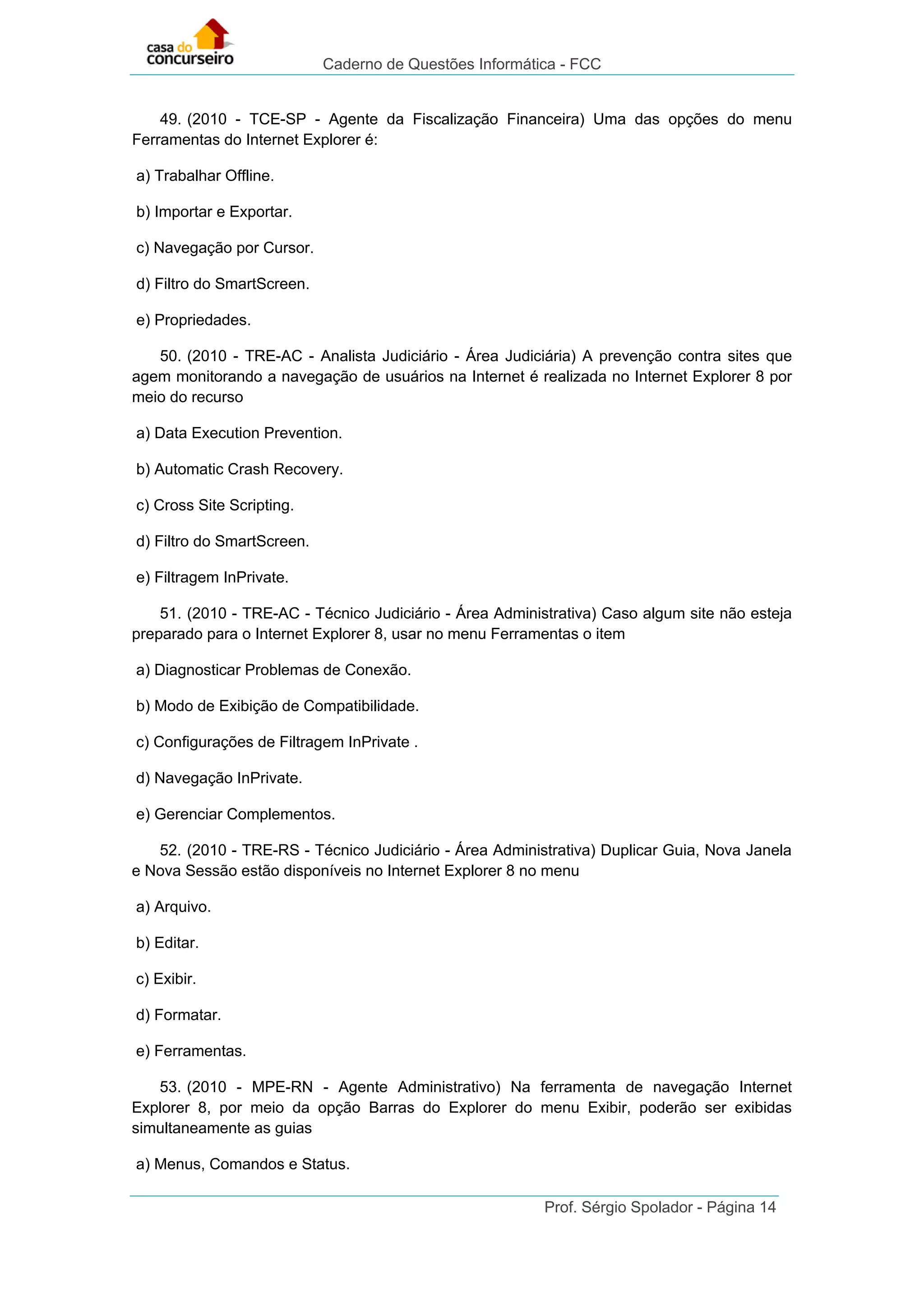 Caderno de Questões Informática - FCC
Prof. Sérgio Spolador - Página 14
49. (2010 - TCE-SP - Agente da Fiscalização Financeira) Uma das opções do menu
Ferramentas do Internet Explorer é:
a) Trabalhar Offline.
b) Importar e Exportar.
c) Navegação por Cursor.
d) Filtro do SmartScreen.
e) Propriedades.
50. (2010 - TRE-AC - Analista Judiciário - Área Judiciária) A prevenção contra sites que
agem monitorando a navegação de usuários na Internet é realizada no Internet Explorer 8 por
meio do recurso
a) Data Execution Prevention.
b) Automatic Crash Recovery.
c) Cross Site Scripting.
d) Filtro do SmartScreen.
e) Filtragem InPrivate.
51. (2010 - TRE-AC - Técnico Judiciário - Área Administrativa) Caso algum site não esteja
preparado para o Internet Explorer 8, usar no menu Ferramentas o item
a) Diagnosticar Problemas de Conexão.
b) Modo de Exibição de Compatibilidade.
c) Configurações de Filtragem InPrivate .
d) Navegação InPrivate.
e) Gerenciar Complementos.
52. (2010 - TRE-RS - Técnico Judiciário - Área Administrativa) Duplicar Guia, Nova Janela
e Nova Sessão estão disponíveis no Internet Explorer 8 no menu
a) Arquivo.
b) Editar.
c) Exibir.
d) Formatar.
e) Ferramentas.
53. (2010 - MPE-RN - Agente Administrativo) Na ferramenta de navegação Internet
Explorer 8, por meio da opção Barras do Explorer do menu Exibir, poderão ser exibidas
simultaneamente as guias
a) Menus, Comandos e Status.
 