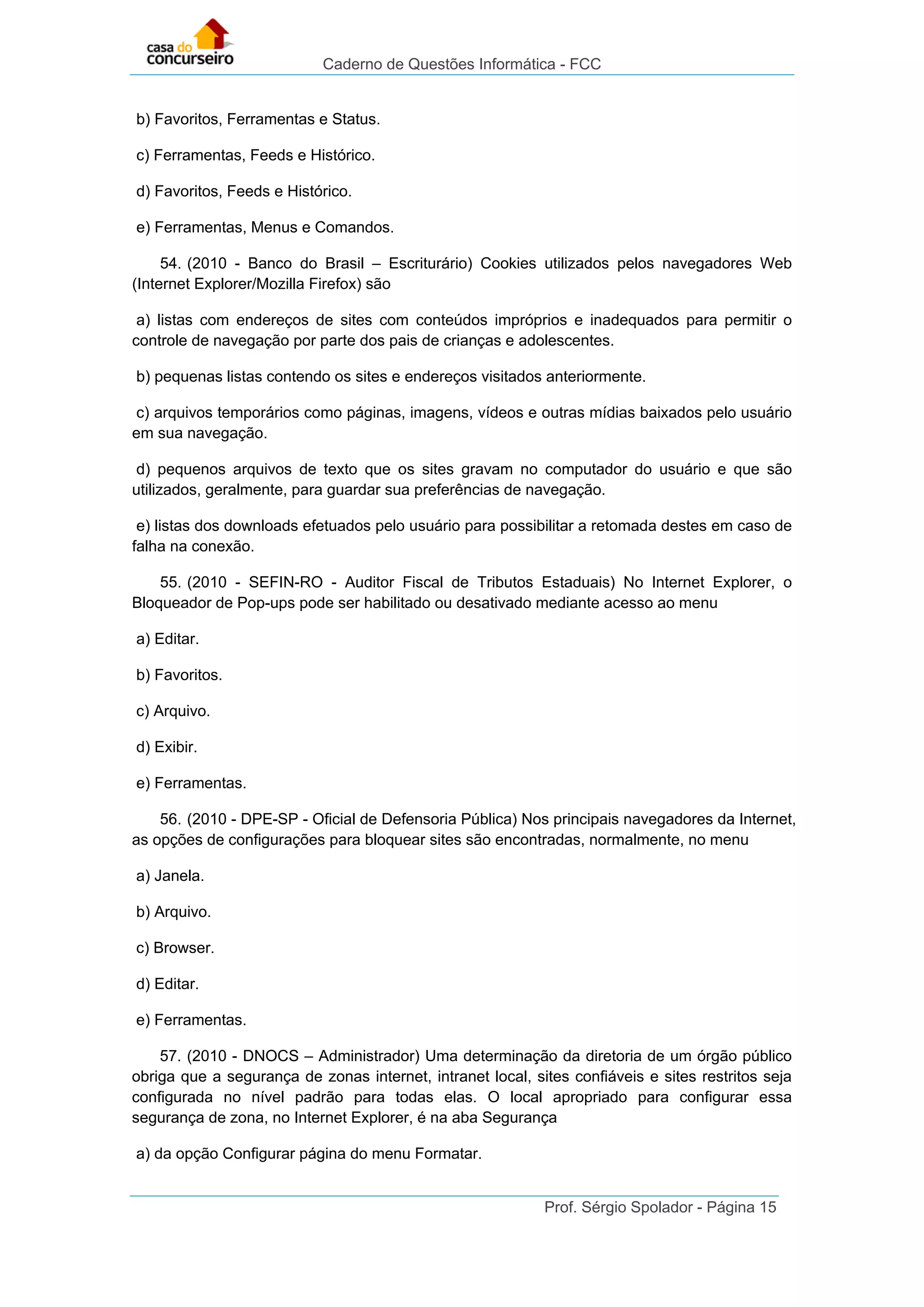 Caderno de Questões Informática - FCC
Prof. Sérgio Spolador - Página 15
b) Favoritos, Ferramentas e Status.
c) Ferramentas, Feeds e Histórico.
d) Favoritos, Feeds e Histórico.
e) Ferramentas, Menus e Comandos.
54. (2010 - Banco do Brasil – Escriturário) Cookies utilizados pelos navegadores Web
(Internet Explorer/Mozilla Firefox) são
a) listas com endereços de sites com conteúdos impróprios e inadequados para permitir o
controle de navegação por parte dos pais de crianças e adolescentes.
b) pequenas listas contendo os sites e endereços visitados anteriormente.
c) arquivos temporários como páginas, imagens, vídeos e outras mídias baixados pelo usuário
em sua navegação.
d) pequenos arquivos de texto que os sites gravam no computador do usuário e que são
utilizados, geralmente, para guardar sua preferências de navegação.
e) listas dos downloads efetuados pelo usuário para possibilitar a retomada destes em caso de
falha na conexão.
55. (2010 - SEFIN-RO - Auditor Fiscal de Tributos Estaduais) No Internet Explorer, o
Bloqueador de Pop-ups pode ser habilitado ou desativado mediante acesso ao menu
a) Editar.
b) Favoritos.
c) Arquivo.
d) Exibir.
e) Ferramentas.
56. (2010 - DPE-SP - Oficial de Defensoria Pública) Nos principais navegadores da Internet,
as opções de configurações para bloquear sites são encontradas, normalmente, no menu
a) Janela.
b) Arquivo.
c) Browser.
d) Editar.
e) Ferramentas.
57. (2010 - DNOCS – Administrador) Uma determinação da diretoria de um órgão público
obriga que a segurança de zonas internet, intranet local, sites confiáveis e sites restritos seja
configurada no nível padrão para todas elas. O local apropriado para configurar essa
segurança de zona, no Internet Explorer, é na aba Segurança
a) da opção Configurar página do menu Formatar.
 