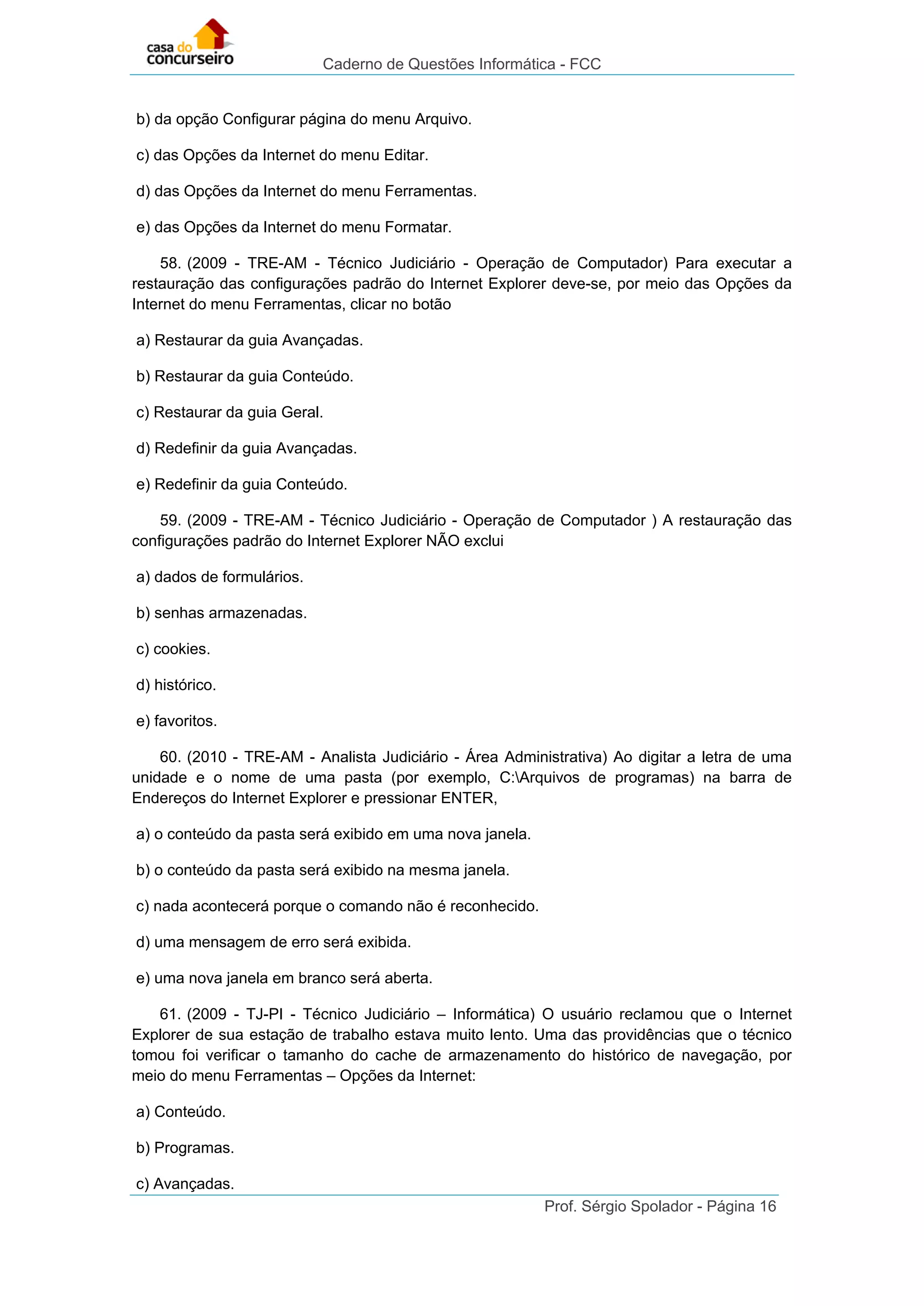 Caderno de Questões Informática - FCC
Prof. Sérgio Spolador - Página 16
b) da opção Configurar página do menu Arquivo.
c) das Opções da Internet do menu Editar.
d) das Opções da Internet do menu Ferramentas.
e) das Opções da Internet do menu Formatar.
58. (2009 - TRE-AM - Técnico Judiciário - Operação de Computador) Para executar a
restauração das configurações padrão do Internet Explorer deve-se, por meio das Opções da
Internet do menu Ferramentas, clicar no botão
a) Restaurar da guia Avançadas.
b) Restaurar da guia Conteúdo.
c) Restaurar da guia Geral.
d) Redefinir da guia Avançadas.
e) Redefinir da guia Conteúdo.
59. (2009 - TRE-AM - Técnico Judiciário - Operação de Computador ) A restauração das
configurações padrão do Internet Explorer NÃO exclui
a) dados de formulários.
b) senhas armazenadas.
c) cookies.
d) histórico.
e) favoritos.
60. (2010 - TRE-AM - Analista Judiciário - Área Administrativa) Ao digitar a letra de uma
unidade e o nome de uma pasta (por exemplo, C:Arquivos de programas) na barra de
Endereços do Internet Explorer e pressionar ENTER,
a) o conteúdo da pasta será exibido em uma nova janela.
b) o conteúdo da pasta será exibido na mesma janela.
c) nada acontecerá porque o comando não é reconhecido.
d) uma mensagem de erro será exibida.
e) uma nova janela em branco será aberta.
61. (2009 - TJ-PI - Técnico Judiciário – Informática) O usuário reclamou que o Internet
Explorer de sua estação de trabalho estava muito lento. Uma das providências que o técnico
tomou foi verificar o tamanho do cache de armazenamento do histórico de navegação, por
meio do menu Ferramentas – Opções da Internet:
a) Conteúdo.
b) Programas.
c) Avançadas.
 