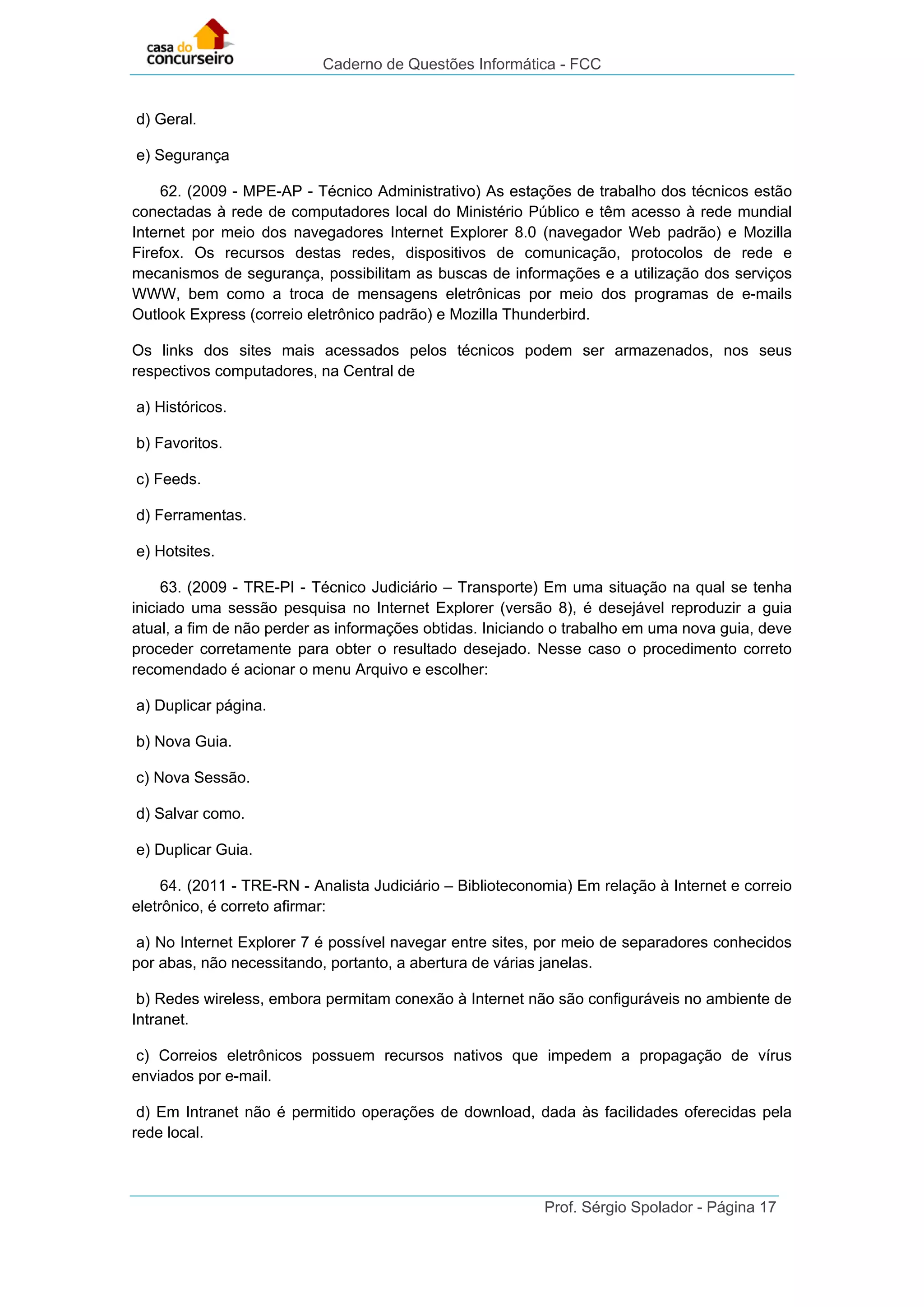 Caderno de Questões Informática - FCC
Prof. Sérgio Spolador - Página 17
d) Geral.
e) Segurança
62. (2009 - MPE-AP - Técnico Administrativo) As estações de trabalho dos técnicos estão
conectadas à rede de computadores local do Ministério Público e têm acesso à rede mundial
Internet por meio dos navegadores Internet Explorer 8.0 (navegador Web padrão) e Mozilla
Firefox. Os recursos destas redes, dispositivos de comunicação, protocolos de rede e
mecanismos de segurança, possibilitam as buscas de informações e a utilização dos serviços
WWW, bem como a troca de mensagens eletrônicas por meio dos programas de e-mails
Outlook Express (correio eletrônico padrão) e Mozilla Thunderbird.
Os links dos sites mais acessados pelos técnicos podem ser armazenados, nos seus
respectivos computadores, na Central de
a) Históricos.
b) Favoritos.
c) Feeds.
d) Ferramentas.
e) Hotsites.
63. (2009 - TRE-PI - Técnico Judiciário – Transporte) Em uma situação na qual se tenha
iniciado uma sessão pesquisa no Internet Explorer (versão 8), é desejável reproduzir a guia
atual, a fim de não perder as informações obtidas. Iniciando o trabalho em uma nova guia, deve
proceder corretamente para obter o resultado desejado. Nesse caso o procedimento correto
recomendado é acionar o menu Arquivo e escolher:
a) Duplicar página.
b) Nova Guia.
c) Nova Sessão.
d) Salvar como.
e) Duplicar Guia.
64. (2011 - TRE-RN - Analista Judiciário – Biblioteconomia) Em relação à Internet e correio
eletrônico, é correto afirmar:
a) No Internet Explorer 7 é possível navegar entre sites, por meio de separadores conhecidos
por abas, não necessitando, portanto, a abertura de várias janelas.
b) Redes wireless, embora permitam conexão à Internet não são configuráveis no ambiente de
Intranet.
c) Correios eletrônicos possuem recursos nativos que impedem a propagação de vírus
enviados por e-mail.
d) Em Intranet não é permitido operações de download, dada às facilidades oferecidas pela
rede local.
 