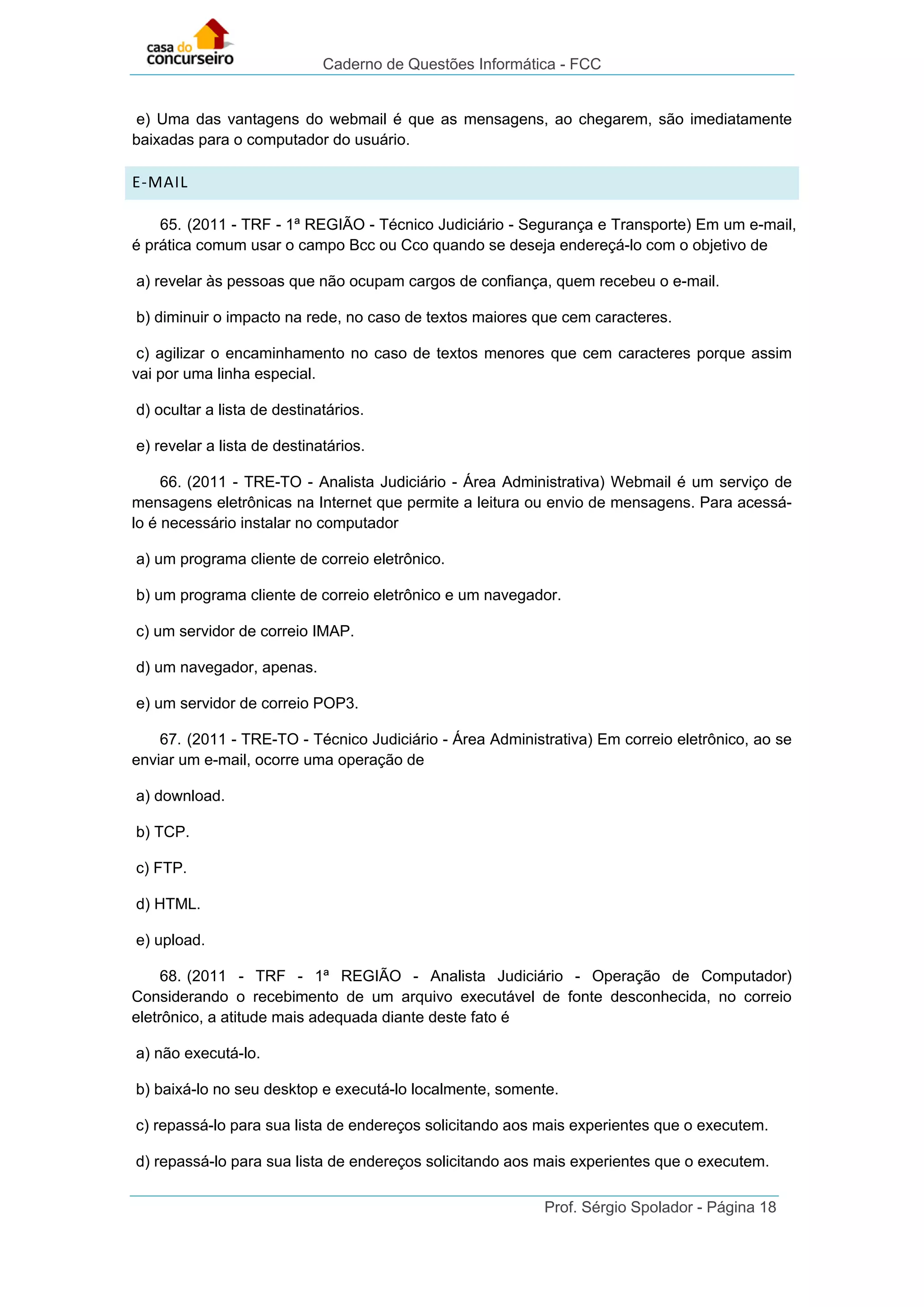 Caderno de Questões Informática - FCC
Prof. Sérgio Spolador - Página 18
e) Uma das vantagens do webmail é que as mensagens, ao chegarem, são imediatamente
baixadas para o computador do usuário.
E-MAIL
65. (2011 - TRF - 1ª REGIÃO - Técnico Judiciário - Segurança e Transporte) Em um e-mail,
é prática comum usar o campo Bcc ou Cco quando se deseja endereçá-lo com o objetivo de
a) revelar às pessoas que não ocupam cargos de confiança, quem recebeu o e-mail.
b) diminuir o impacto na rede, no caso de textos maiores que cem caracteres.
c) agilizar o encaminhamento no caso de textos menores que cem caracteres porque assim
vai por uma linha especial.
d) ocultar a lista de destinatários.
e) revelar a lista de destinatários.
66. (2011 - TRE-TO - Analista Judiciário - Área Administrativa) Webmail é um serviço de
mensagens eletrônicas na Internet que permite a leitura ou envio de mensagens. Para acessá-
lo é necessário instalar no computador
a) um programa cliente de correio eletrônico.
b) um programa cliente de correio eletrônico e um navegador.
c) um servidor de correio IMAP.
d) um navegador, apenas.
e) um servidor de correio POP3.
67. (2011 - TRE-TO - Técnico Judiciário - Área Administrativa) Em correio eletrônico, ao se
enviar um e-mail, ocorre uma operação de
a) download.
b) TCP.
c) FTP.
d) HTML.
e) upload.
68. (2011 - TRF - 1ª REGIÃO - Analista Judiciário - Operação de Computador)
Considerando o recebimento de um arquivo executável de fonte desconhecida, no correio
eletrônico, a atitude mais adequada diante deste fato é
a) não executá-lo.
b) baixá-lo no seu desktop e executá-lo localmente, somente.
c) repassá-lo para sua lista de endereços solicitando aos mais experientes que o executem.
d) repassá-lo para sua lista de endereços solicitando aos mais experientes que o executem.
 