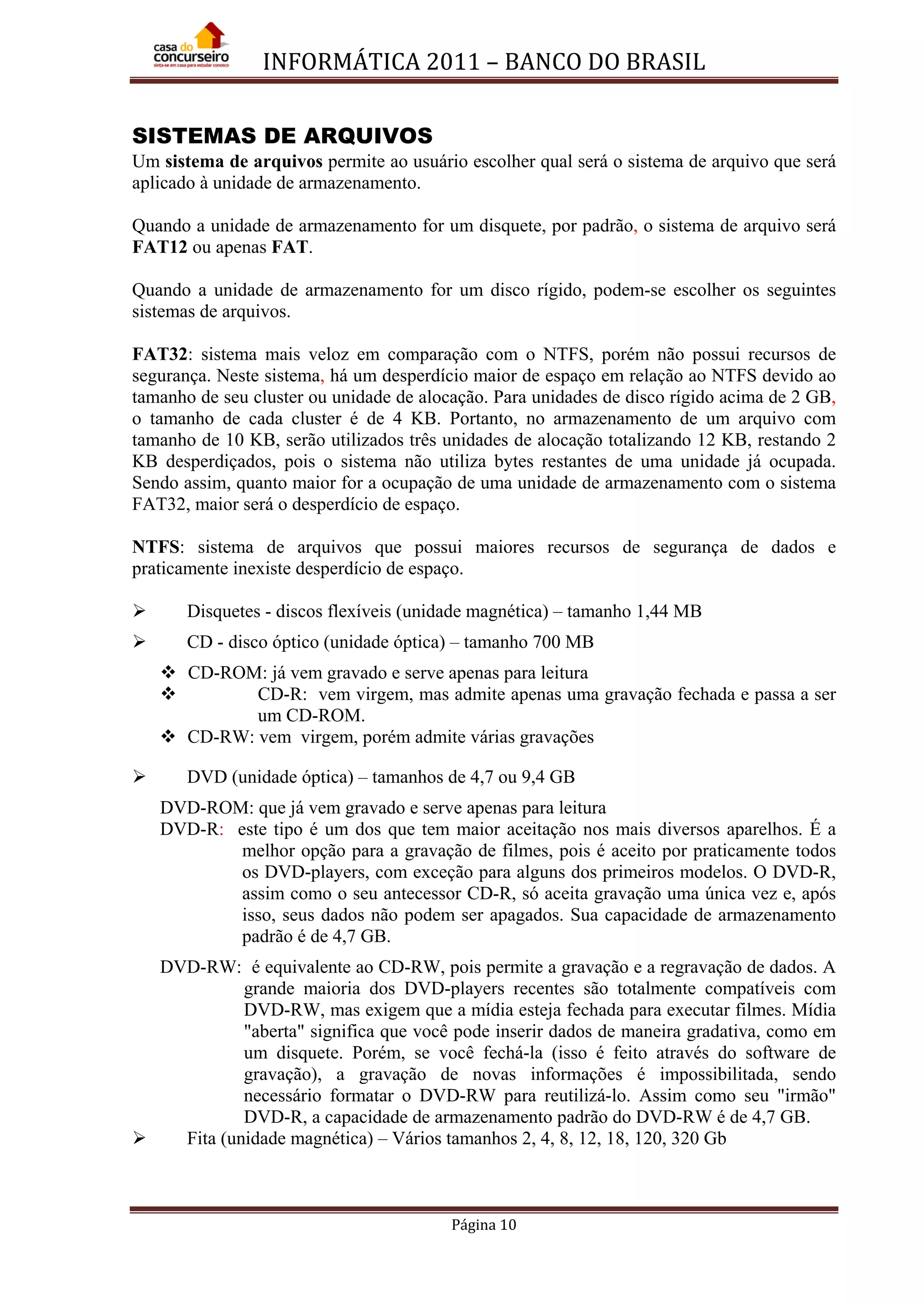 INFORMÁTICA 2011 – BANCO DO BRASIL
Página 10
SISTEMAS DE ARQUIVOS
Um sistema de arquivos permite ao usuário escolher qual será o sistema de arquivo que será
aplicado à unidade de armazenamento.
Quando a unidade de armazenamento for um disquete, por padrão, o sistema de arquivo será
FAT12 ou apenas FAT.
Quando a unidade de armazenamento for um disco rígido, podem-se escolher os seguintes
sistemas de arquivos.
FAT32: sistema mais veloz em comparação com o NTFS, porém não possui recursos de
segurança. Neste sistema, há um desperdício maior de espaço em relação ao NTFS devido ao
tamanho de seu cluster ou unidade de alocação. Para unidades de disco rígido acima de 2 GB,
o tamanho de cada cluster é de 4 KB. Portanto, no armazenamento de um arquivo com
tamanho de 10 KB, serão utilizados três unidades de alocação totalizando 12 KB, restando 2
KB desperdiçados, pois o sistema não utiliza bytes restantes de uma unidade já ocupada.
Sendo assim, quanto maior for a ocupação de uma unidade de armazenamento com o sistema
FAT32, maior será o desperdício de espaço.
NTFS: sistema de arquivos que possui maiores recursos de segurança de dados e
praticamente inexiste desperdício de espaço.
 Disquetes - discos flexíveis (unidade magnética) – tamanho 1,44 MB
 CD - disco óptico (unidade óptica) – tamanho 700 MB
 CD-ROM: já vem gravado e serve apenas para leitura
 CD-R: vem virgem, mas admite apenas uma gravação fechada e passa a ser
um CD-ROM.
 CD-RW: vem virgem, porém admite várias gravações
 DVD (unidade óptica) – tamanhos de 4,7 ou 9,4 GB
DVD-ROM: que já vem gravado e serve apenas para leitura
DVD-R: este tipo é um dos que tem maior aceitação nos mais diversos aparelhos. É a
melhor opção para a gravação de filmes, pois é aceito por praticamente todos
os DVD-players, com exceção para alguns dos primeiros modelos. O DVD-R,
assim como o seu antecessor CD-R, só aceita gravação uma única vez e, após
isso, seus dados não podem ser apagados. Sua capacidade de armazenamento
padrão é de 4,7 GB.
DVD-RW: é equivalente ao CD-RW, pois permite a gravação e a regravação de dados. A
grande maioria dos DVD-players recentes são totalmente compatíveis com
DVD-RW, mas exigem que a mídia esteja fechada para executar filmes. Mídia
"aberta" significa que você pode inserir dados de maneira gradativa, como em
um disquete. Porém, se você fechá-la (isso é feito através do software de
gravação), a gravação de novas informações é impossibilitada, sendo
necessário formatar o DVD-RW para reutilizá-lo. Assim como seu "irmão"
DVD-R, a capacidade de armazenamento padrão do DVD-RW é de 4,7 GB.
 Fita (unidade magnética) – Vários tamanhos 2, 4, 8, 12, 18, 120, 320 Gb
 