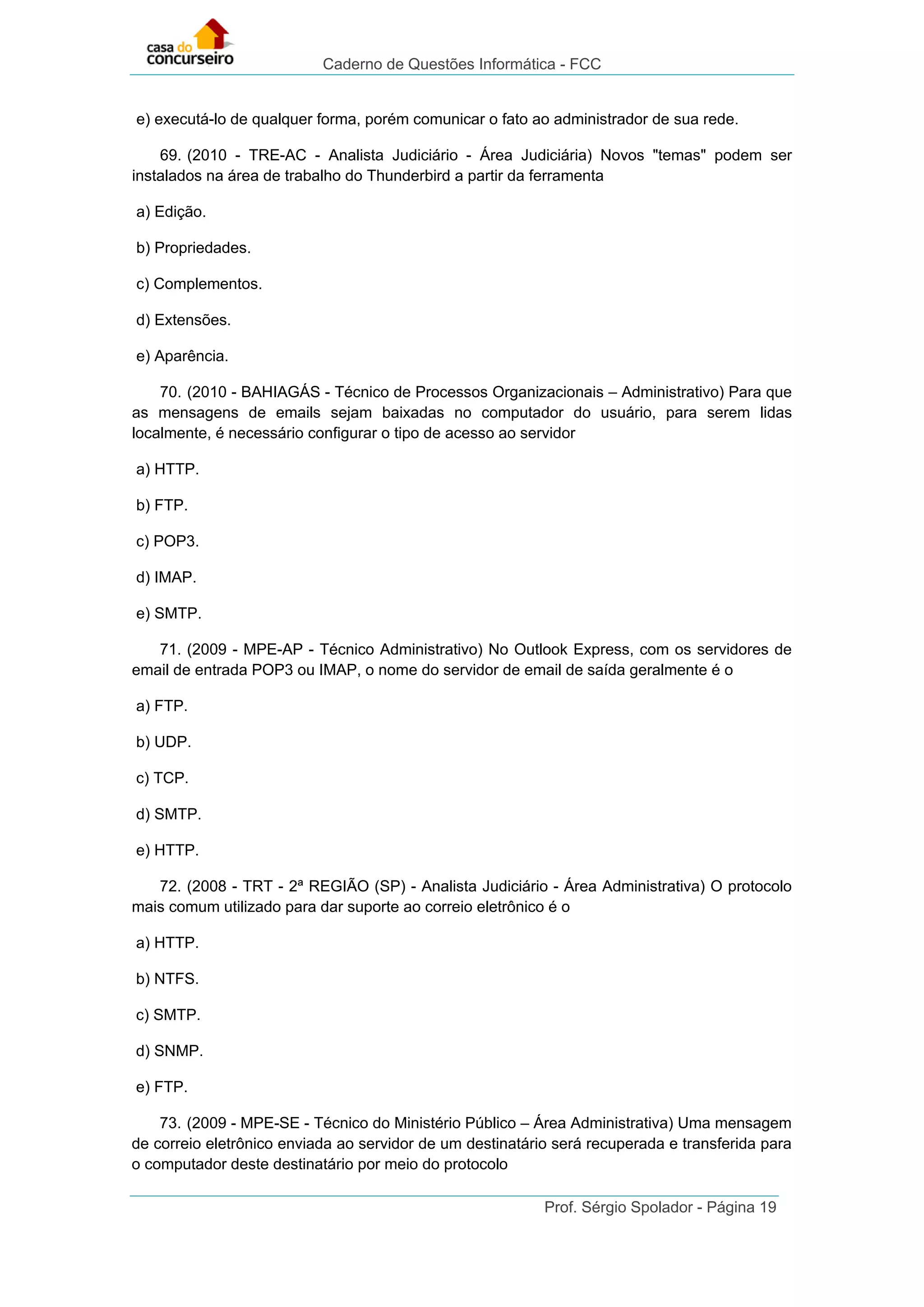 Caderno de Questões Informática - FCC
Prof. Sérgio Spolador - Página 19
e) executá-lo de qualquer forma, porém comunicar o fato ao administrador de sua rede.
69. (2010 - TRE-AC - Analista Judiciário - Área Judiciária) Novos "temas" podem ser
instalados na área de trabalho do Thunderbird a partir da ferramenta
a) Edição.
b) Propriedades.
c) Complementos.
d) Extensões.
e) Aparência.
70. (2010 - BAHIAGÁS - Técnico de Processos Organizacionais – Administrativo) Para que
as mensagens de emails sejam baixadas no computador do usuário, para serem lidas
localmente, é necessário configurar o tipo de acesso ao servidor
a) HTTP.
b) FTP.
c) POP3.
d) IMAP.
e) SMTP.
71. (2009 - MPE-AP - Técnico Administrativo) No Outlook Express, com os servidores de
email de entrada POP3 ou IMAP, o nome do servidor de email de saída geralmente é o
a) FTP.
b) UDP.
c) TCP.
d) SMTP.
e) HTTP.
72. (2008 - TRT - 2ª REGIÃO (SP) - Analista Judiciário - Área Administrativa) O protocolo
mais comum utilizado para dar suporte ao correio eletrônico é o
a) HTTP.
b) NTFS.
c) SMTP.
d) SNMP.
e) FTP.
73. (2009 - MPE-SE - Técnico do Ministério Público – Área Administrativa) Uma mensagem
de correio eletrônico enviada ao servidor de um destinatário será recuperada e transferida para
o computador deste destinatário por meio do protocolo
 