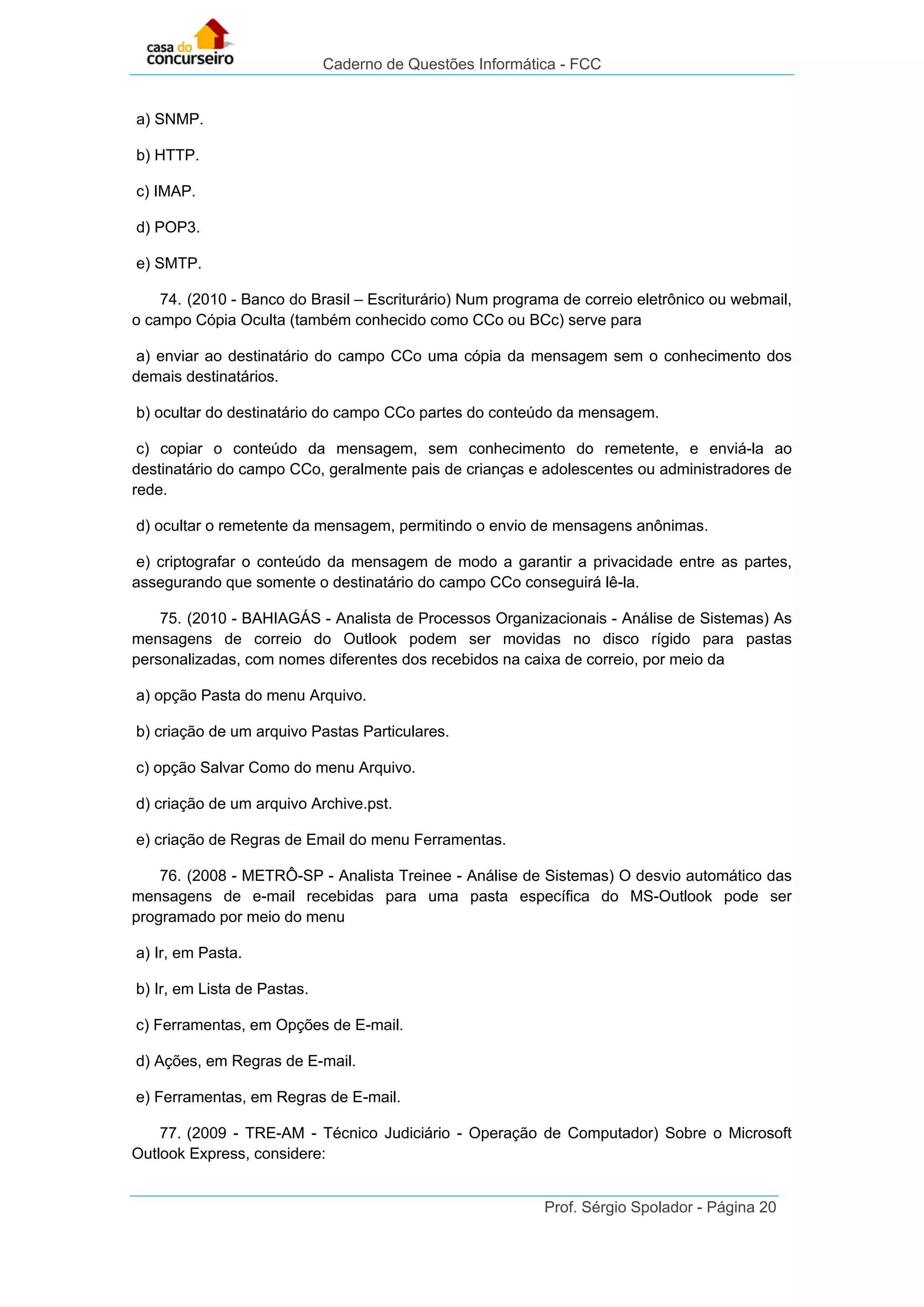 Caderno de Questões Informática - FCC
Prof. Sérgio Spolador - Página 20
a) SNMP.
b) HTTP.
c) IMAP.
d) POP3.
e) SMTP.
74. (2010 - Banco do Brasil – Escriturário) Num programa de correio eletrônico ou webmail,
o campo Cópia Oculta (também conhecido como CCo ou BCc) serve para
a) enviar ao destinatário do campo CCo uma cópia da mensagem sem o conhecimento dos
demais destinatários.
b) ocultar do destinatário do campo CCo partes do conteúdo da mensagem.
c) copiar o conteúdo da mensagem, sem conhecimento do remetente, e enviá-la ao
destinatário do campo CCo, geralmente pais de crianças e adolescentes ou administradores de
rede.
d) ocultar o remetente da mensagem, permitindo o envio de mensagens anônimas.
e) criptografar o conteúdo da mensagem de modo a garantir a privacidade entre as partes,
assegurando que somente o destinatário do campo CCo conseguirá lê-la.
75. (2010 - BAHIAGÁS - Analista de Processos Organizacionais - Análise de Sistemas) As
mensagens de correio do Outlook podem ser movidas no disco rígido para pastas
personalizadas, com nomes diferentes dos recebidos na caixa de correio, por meio da
a) opção Pasta do menu Arquivo.
b) criação de um arquivo Pastas Particulares.
c) opção Salvar Como do menu Arquivo.
d) criação de um arquivo Archive.pst.
e) criação de Regras de Email do menu Ferramentas.
76. (2008 - METRÔ-SP - Analista Treinee - Análise de Sistemas) O desvio automático das
mensagens de e-mail recebidas para uma pasta específica do MS-Outlook pode ser
programado por meio do menu
a) Ir, em Pasta.
b) Ir, em Lista de Pastas.
c) Ferramentas, em Opções de E-mail.
d) Ações, em Regras de E-mail.
e) Ferramentas, em Regras de E-mail.
77. (2009 - TRE-AM - Técnico Judiciário - Operação de Computador) Sobre o Microsoft
Outlook Express, considere:
 